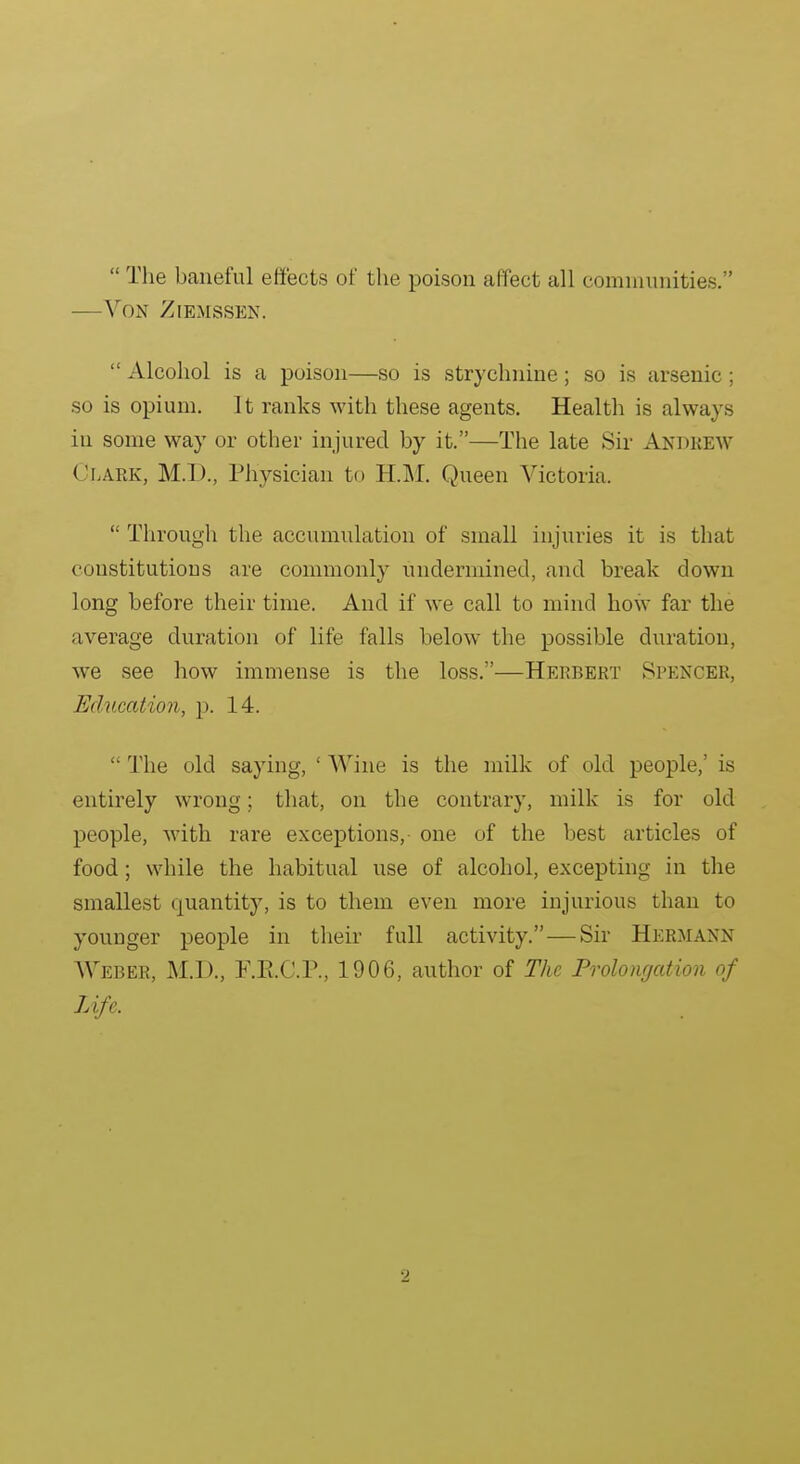  The baneful effects of the poison affect all comniiniities. —Von Ziemssen.  Alcohol is a poison—so is strychnine ; so is arsenic ; so is opium. It ranks with these agents. Health is always in some way or other injured by it.—The late Sir Andrew Clark, M.D., Physician to HM. Queen Victoria.  Through the accumulation of small injuries it is that constitutions are commonly undermined, and break down long before their time. And if we call to mind how far the average duration of life falls below the possible duration, we see how immense is the loss.—Herbert Spencer, Education, p. 14.  The old saying, ' Wine is the milk of old people,' is entirely wrong; that, on the contrary, milk is for old people, with rare exceptions, one of the best articles of food; while the habitual use of alcohol, excepting in the smallest quantity, is to them even more injurious than to younger people in their full activity. — Sir Hermann Webee, M.D., F.E.C.P., 1906, author of The Prolonrjation of Life.