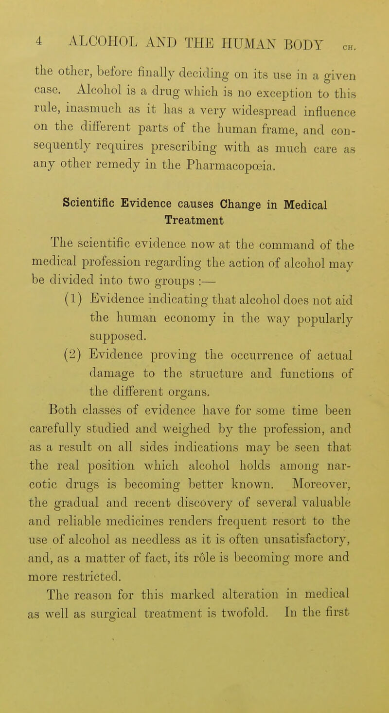 the other, before finally deciding on its use in a given case. Alcohol is a drug which is no exception to this rule, inasmuch as it has a very widespread influence on the different parts of the human frame, and con- sequently requires prescribing with as much care as any other remedy in the Pharmacopoeia. Scientific Evidence causes Change in Medical Treatment The scientific evidence now at the command of the medical profession regarding the action of alcohol may be divided into two groups :— (1) Evidence indicating that alcohol does not aid the human economy in the way popularly supposed. (2) Evidence proving the occurrence of actual damage to the structure and functions of the different organs. Both classes of evidence have for some time been carefully studied and weighed by the profession, and as a result on all sides indications may be seen that the real position which alcohol holds among nar- cotic drugs is becoming better known. Moreover, the gradual and recent discovery of several valuable and reliable medicines renders frequent resort to the use of alcohol as needless as it is often unsatisfactory, and, as a matter of fact, its role is becoming more and more restricted. The reason for this marked alteration in medical as well as surgical treatment is twofold. Li the first