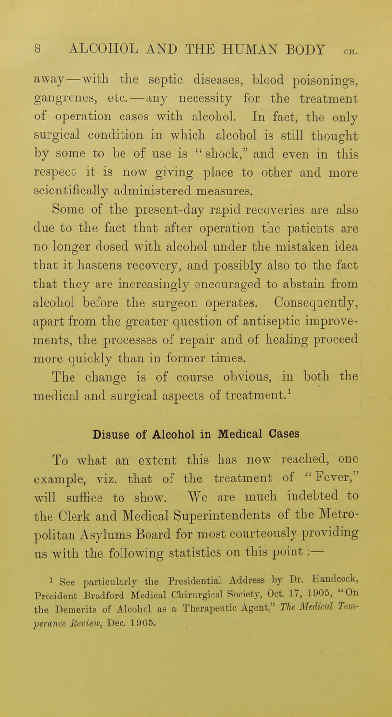 away—with the septic diseases, blood poisonings, gangrenes, etc.—any necessity for the treatment of operation cases with alcohol. In fact, the only surgical condition in which alcohol is still thought by some to be of use is  shock, and even in this respect it is now giving place to other and more scientifically administered measures. Some of the present-day rapid recoveries are also due to the fact that after operation the patients are no longer dosed with alcohol under the mistaken idea that it hastens recovery, and possibly also to the fact that they are increasingly encouraged to abstain from alcohol before the surgeon operates. Consequently, apart from the greater question of antiseptic improve- ments, the processes of repair and of healing proceed more quickly than in former times. The change is of course obvious, in both the medical and surgical aspects of treatment.^ Disuse of Alcohol in Medical Cases To what an extent this has now reached, one example, viz. that of the treatment of Fever, will suffice to show. We are much indebted to the Clerk and Medical Superintendents of the Metro- politan Asylums Board for most courteously providing us with the following statistics on this point:— 1 See particularly the Presidential Address by Dr. Haudcock, President Bradford Medical Chirurgical Society, Oct. 17, 1905, On the Demerits of Alcohol as a Therapeutic Agent, The Medical Tem- ferance Review, Dec. 1905.