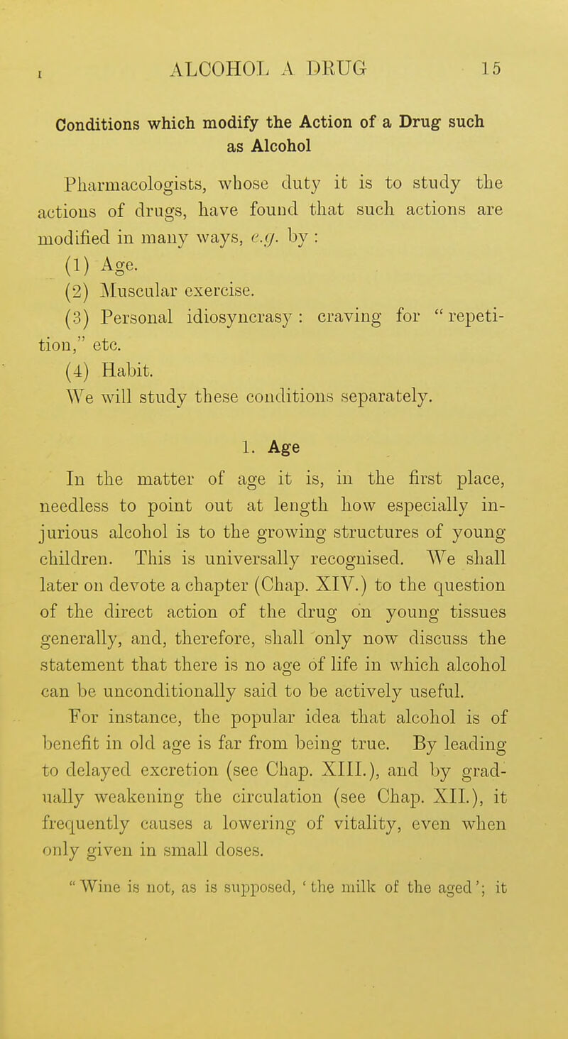 Conditions which modify the Action of a Drug such as Alcohol Pharmacologists, whose duty it is to study the actions of drugs, have found that such actions are modified in many ways, e.cj. by : (1) Age. (2) Muscular exercise. (3) Personal idiosyncrasy: craving for  repeti- tion, etc. (4) Habit. We will study these conditions separately. 1. Age In the matter of age it is, in the first place, needless to point out at length how especially in- jurious alcohol is to the growing structures of young children. This is universally recognised. We shall later on devote a chapter (Chap. XIV.) to the question of the direct action of the drug on young tissues generally, and, therefore, shall only now discuss the statement that there is no age of life in which alcohol can be unconditionally said to be actively useful. For instance, the popular idea that alcohol is of benefit in old age is far from being true. By leading to delayed excretion (see Chap. XIIL), and by grad- ually weakening the circulation (see Chap. XII.), it frequently causes a lowering of vitality, even when only given in small doses. Wine is not, as is supposed, 'the milk of the aged'; it