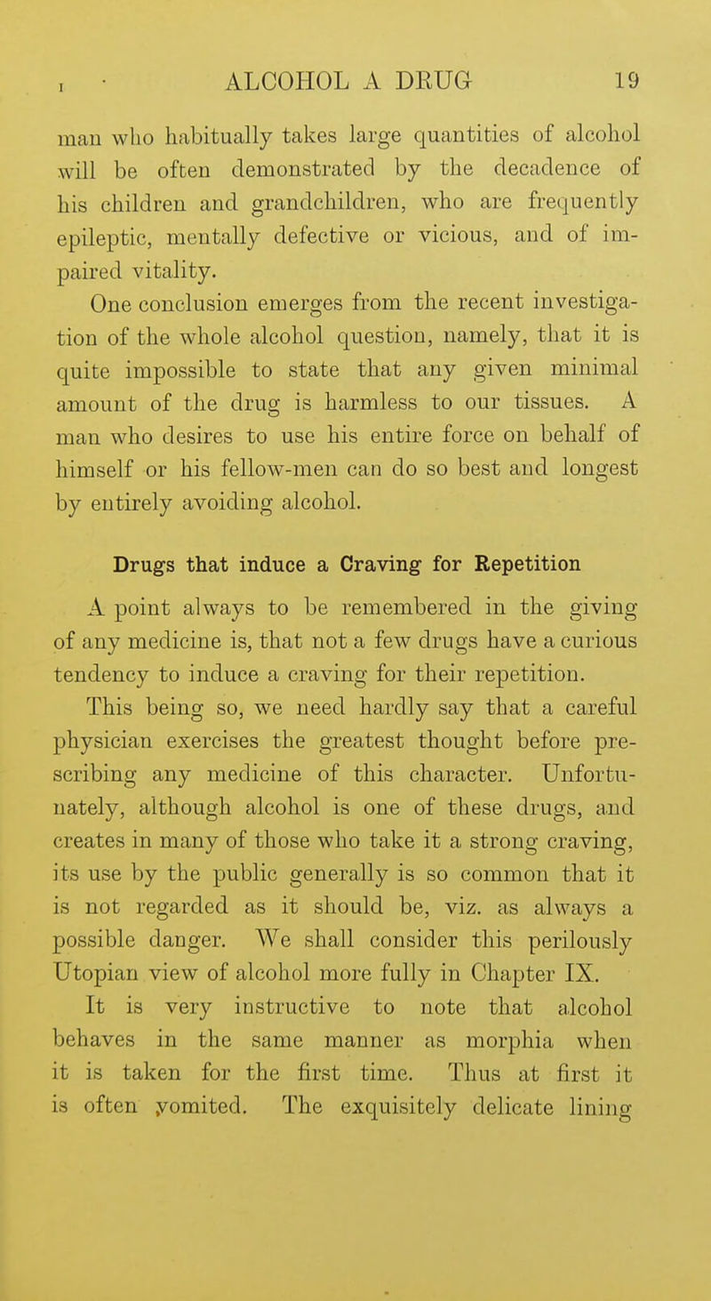 man who habitually takes large quantities of alcohol will be often demonstrated by the decadence of his children and grandchildren, who are frequently epileptic, mentally defective or vicious, and of im- paired vitality. One conclusion emerges from the recent investiga- tion of the whole alcohol question, namely, that it is quite impossible to state that any given minimal amount of the drug is harmless to our tissues. A man who desires to use his entire force on behalf of himself or his fellow-men can do so best and longest by entirely avoiding alcohol. Drugs that induce a Craving for Repetition A point always to be remembered in the giving of any medicine is, that not a few drugs have a curious tendency to induce a craving for their repetition. This being so, we need hardly say that a careful physician exercises the greatest thought before pre- scribing any medicine of this character. Unfortu- nately, although alcohol is one of these drugs, a.nd creates in many of those who take it a strong craving, its use by the public generally is so common that it is not regarded as it should be, viz. as always a possible danger. We shall consider this perilously Utopian view of alcohol more fully in Chapter IX. It is very instructive to note that alcohol behaves in the same manner as morphia when it is taken for the first time. Thus at first it is often yomited. The exquisitely delicate lining