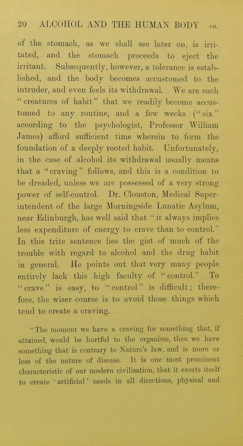 of the stomach, as we shall see later on, is irri- tated, and the stomach proceeds to eject the irritant. Subsequently, however, a tolerance is estab- lished, and the body becomes accustomed to the intruder, and even feels its withdrawal. We are such creatures of habit that we readily become accus- tomed to any routine, and a few weeks { six according to the psychologist. Professor William James) afford sufficient time wherein to form the foundation of a deeply rooted habit. Unfortunately, in the case of alcohol its withdrawal usuall}^ means that a  craving  follows, and this is a condition to be dreaded, unless we are possessed of a very strong power of self-control. Dr. Clouston, Medical Super- intendent of the large Morningside Lunatic Asylum, near Edinburgh, has well said that  it always implies less expenditure of energy to crave than to control. In this trite sentence lies the gist of much of the trouble with regard to alcohol and the drug habit in general. He points out that very many people entirely lack this high faculty of control. To crave is easy, to control is difficult; there- fore, the wiser course is to avoid those things which tend to create a craving.  The moment we have a craving for something that, if attained, would be hurtful to the organism, then we have something that is contrary to Nature's law, and is more or less of the nature of disease. It is one most prominent characteristic of our modern civilisation, that it exerts itself to create 'artificial' needs in all directions, physical and