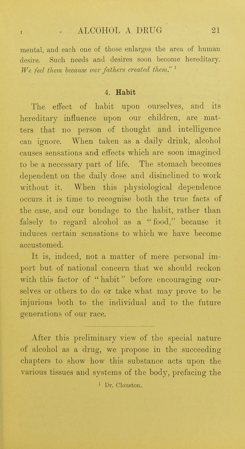 mental, and each one of those enlarges the area of human desire. Such needs and desires soon become hereditary. We feel them because oiir fathers created themr 4. Habit The effect of habit upon ourselves, and its hereditary influence upon our children, are mat- ters that no person of thought and intelligence can ignore. When taken as a daily drink, alcohol causes sensations and effects which are soon imagined to be a necessary part of life. The stomach becomes dependent on the daily dose and disinclined to work without it. When this physiological dependence occurs it is time to recognise both the true facts of the case, and our bondage to the habit, rather than falsely to regard alcohol as a  food, because it induces certain sensations to which we have become accustomed. It is, indeed, not a matter of mere personal im- port but of national concern that we should reckon with this factor of  habit before encouraging our- selves or others to do or take what may prove to be injurious both to the individual and to the future generations of our race. After this preliminary view of the special nature of alcohol as a drug, we propose in the succeeding chapters to show how this substance acts upon the various tissues and systems of the body, prefacing the ^ Dr. Clouston.