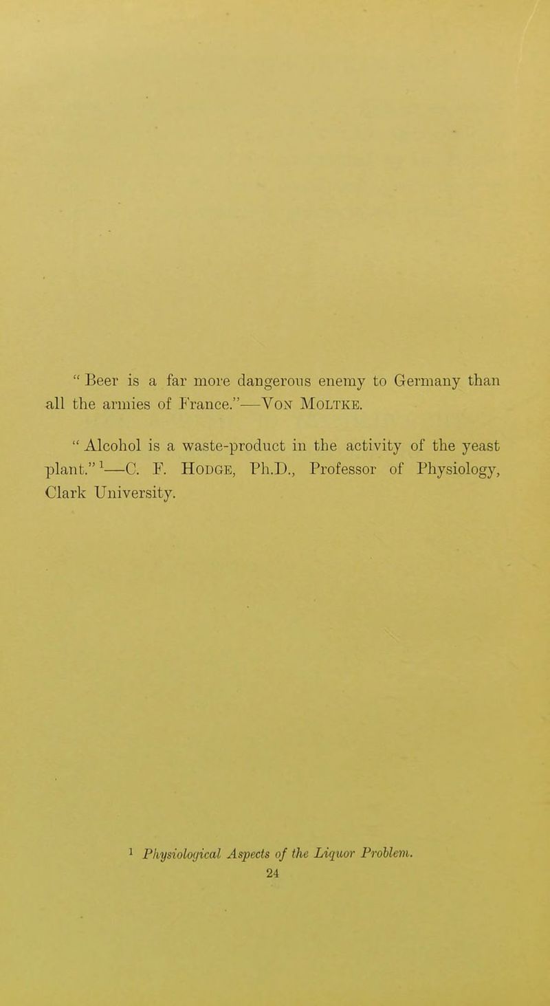  Beer is a far more dangerous enemy to Germany than all the armies of France.—Von Moltke.  Alcohol is a waste-product in the activity of the yeast plant. ^—C. F. Hodge, Ph.D., Professor of Physiology, Clark University. ^ Physiological Aspects of the Liquor Problem.