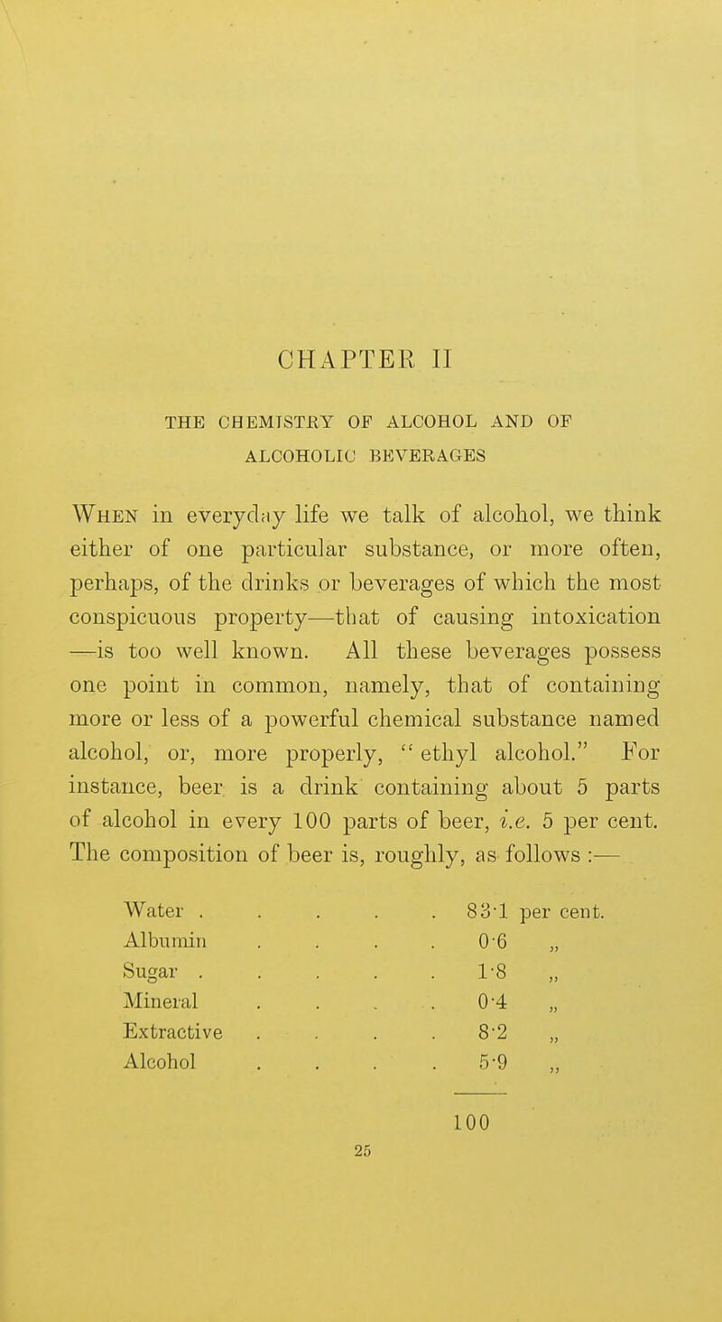 CHAPTER II THE CHEMISTRY OF ALCOHOL AND OF ALCOHOLIC BEVERAGES When in eveiydny life we talk of alcoliol, we think either of one particular substance, or more often, perhaps, of the drinks or beverages of which the most conspicuous property—that of causing intoxication —is too well known. All these beverages possess one point in common, namely, that of containing more or less of a powerful chemical substance named alcohol, or, more properly,  ethyl alcohol. For instance, beer is a drink containing about 5 parts of alcohol in every 100 parts of beer, i.e. 5 per cent. The composition of beer is, roughly, as follows :-— Water . Albumin Sugar . Mineral Extractive Alcohol 831 per cent. 0- 6 1- 8 0-4 8-2 5-9 100