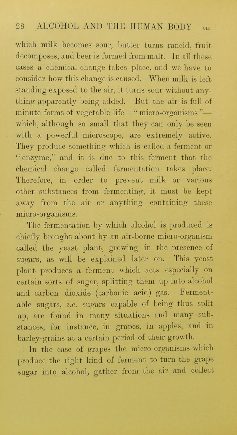 which milk becomes sour, butter turns rancid, fruit decomposes, and beer is formed from malt. In all these cases a chemical change takes place, and we have to consider how this change is caused. When milk is left standing exposed to the air, it turns sour without any- thing apparently being added. But the air is full of minute forms of vegetable life— micro-organisms— which, although so small that they can only be seen with a powerful microscope, are extremely active. They produce something which is called a ferment or  enzyme, and it is due to this ferment that the chemical change called fermentation takes place. Therefore, in order to prevent milk or various other substances from fermenting, it must be kept away from the air or anything containing these micro-organisms. The fermentation by which nlcohol is 23roduced is chiefly brought about by an air-borne micro-organism called the yeast plant, growing in the presence of sugars, as will be explained later on. This yeast plant produces a ferment which acts especially on certain sorts of sugar, splitting them up into alcohol and carbon dioxide (carbonic acid) gas. Ferment- able sugars, i.e. sugars capable of being thus split up, are found in many situations and many sub- stances, for instance, in grapes, in apples, and in barley-grains at a certain period of their growth. In the case of grapes the micro-organisms which produce the right kind of ferment to turn the grape sugar into alcohol, gather from the air and collect