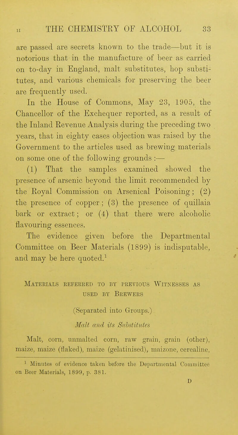 are passed are secrets known to the trade—but it is notorious that in the manufacture of beer as carried on to-day in England, malt substitutes, hop substi- tutes, and various chemicals for preserving the beer are frequently used. In the House of Commons, May 23, 1905, the Chancellor of the Exchequer reported, as a result of the Inland Revenue Analysis during the preceding two years, that in eighty cases objection was raised by the Government to the articles used as brewing materials on some one of the following grounds :— (l) That the samples examined showed the presence of arsenic beyond the limit recommended by the Royal Commission on Arsenical Poisoning; (2) the presence of copper; (3) the presence of quillaia bark or extract; or (4) that there were alcoholic flavouring essences. The evidence given before the Departmental Committee on Beer Materials (1899) is indisputable, and may be here c[uoted.^ Materials referred to by previous Witnesses as USED BY Brewers (Separated into Groups.) Malt and its Suhstitutes Malt, corn, unmalted corn, raw grain, grain (other), maize, maize (flaked), maize (gelatinised), raaizone, cerealine, ^ Minutes of evidence taken before tlie Departmental Coinniittee on Beer Materials, 1899, p. .381. D