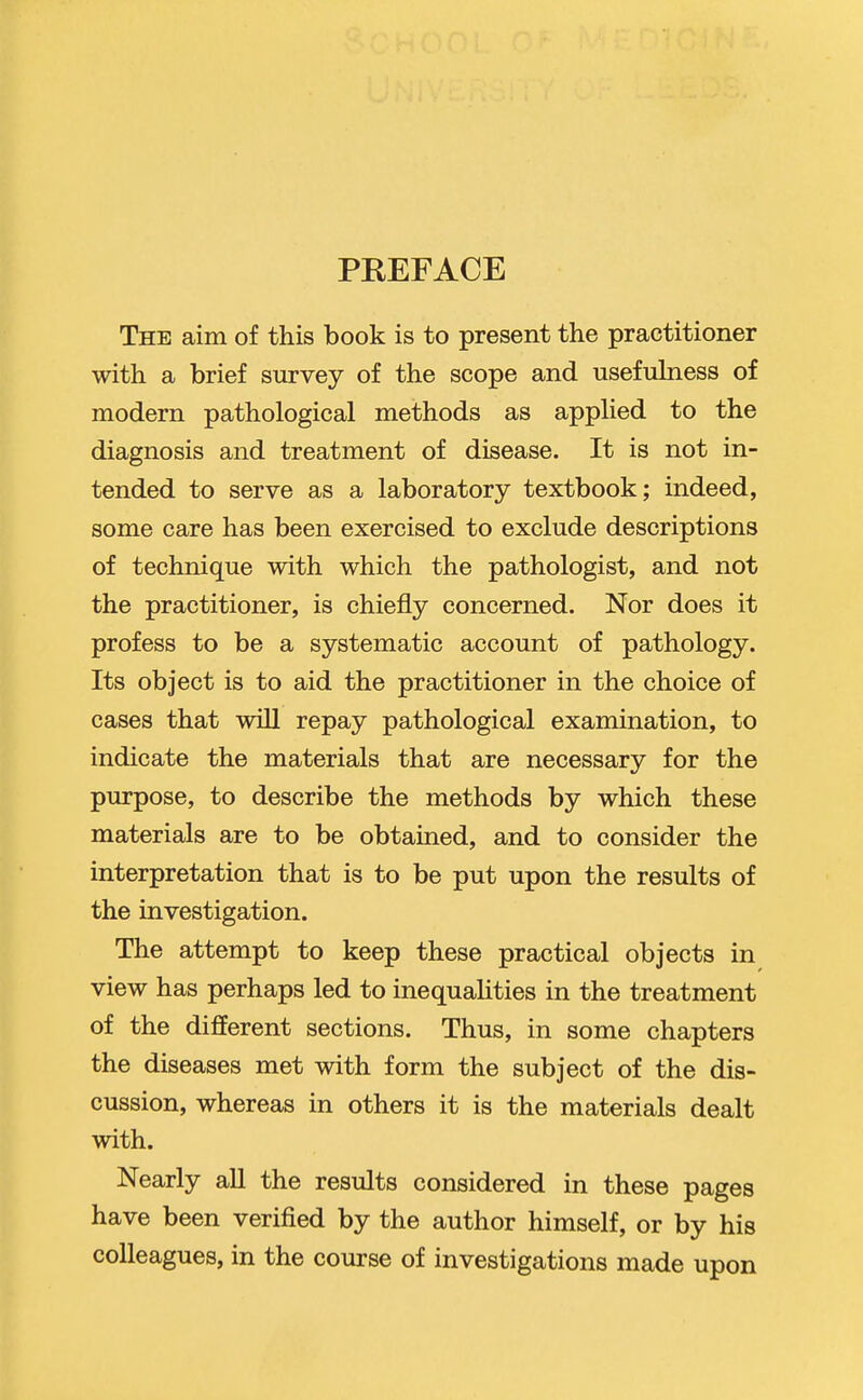 PREFACE The aim of this book is to present the practitioner with a brief survey of the scope and usefuhiess of modern pathological methods as applied to the diagnosis and treatment of disease. It is not in- tended to serve as a laboratory textbook; indeed, some care has been exercised to exclude descriptions of technique with which the pathologist, and not the practitioner, is chiefly concerned. Nor does it profess to be a systematic account of pathology. Its object is to aid the practitioner in the choice of cases that will repay pathological examination, to indicate the materials that are necessary for the purpose, to describe the methods by which these materials are to be obtained, and to consider the interpretation that is to be put upon the results of the investigation. The attempt to keep these practical objects in view has perhaps led to inequalities in the treatment of the different sections. Thus, in some chapters the diseases met with form the subject of the dis- cussion, whereas in others it is the materials dealt with. Nearly all the results considered in these pages have been verified by the author himself, or by his colleagues, in the course of investigations made upon