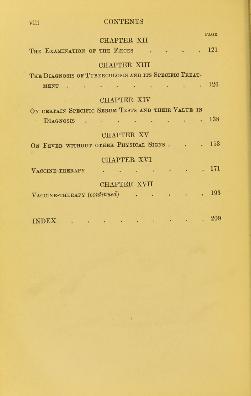 PA.aE CHAPTER XII The Examination of the F^oes . . . .121 CHAPTER XIII The Diagnosis oe Tubeeotjlosis and its Spboifio Treat- ment 126 CHAPTER XIV On certain Specific Serum Tests and their Value in Diagnosis 138 CHAPTER XV On Fever without other Physical Signs . . . 153 CHAPTER XVI Vaccine-therapy 1^! CHAPTER XVII Vaccinb-therapy {continued) ..... 193 INDEX 209 1