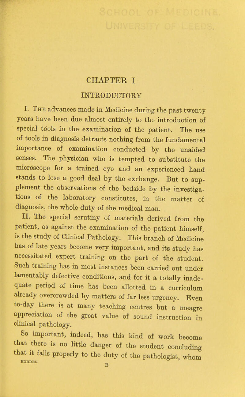 INTRODUCTORY I. The advances made in Medicine during the past twenty years have been due almost entirely to the introduction of special tools in the examination of the patient. The use of tools in diagnosis detracts nothing from the fundamental importance of examination conducted by the unaided senses. The physician who is tempted to substitute the microscope for a trained eye and an experienced hand stands to lose a good deal by the exchange. But to sup- plement the observations of the bedside by the investiga- tions of the laboratory constitutes, in the matter of diagnosis, the whole duty of the medical man. II. The special scrutiny of materials derived from the patient, as against the examination of the patient himself, is the study of Clinical Pathology. This branch of Medicine has of late years become very important, and its study has necessitated expert training on the part of the student. Such training has in most instances been carried out under lamentably defective conditions, and for it a totally inade- quate period of time has been allotted in a curriculum already overcrowded by matters of far less urgency. Even to-day there is at many teaching centres but a meagre appreciation of the great value of sound instruction in cUnical pathology. So important, indeed, has this kind of work become that there is no little danger of the student concluding that it falls properly to the duty of the pathologist, whom HOHDER g