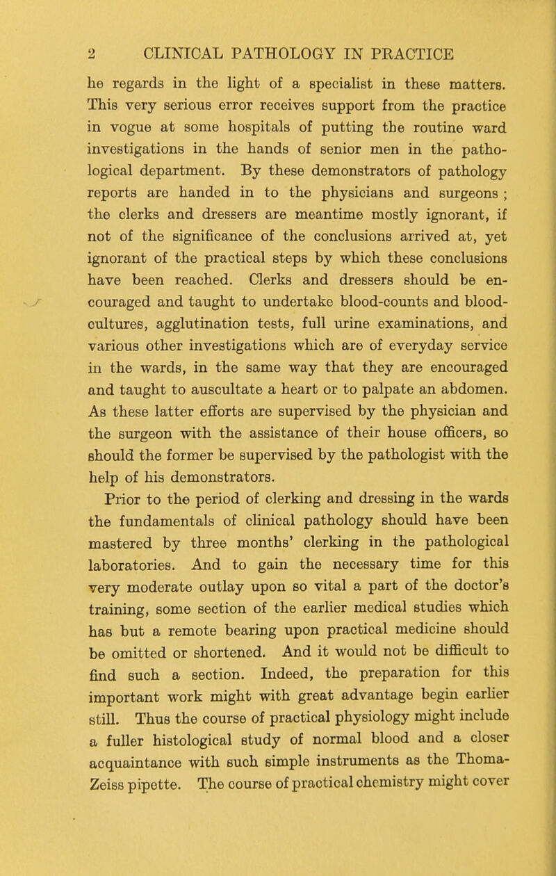 he regards in the hght of a speciaUst in these matters. This very serious error receives support from the practice in vogue at some hospitals of putting the routine ward investigations in the hands of senior men in the patho- logical department. By these demonstrators of pathology reports are handed in to the physicians and surgeons ; the clerks and dressers are meantime mostly ignorant, if not of the significance of the conclusions arrived at, yet ignorant of the practical steps by which these conclusions have been reached. Clerks and dressers should be en- couraged and taught to undertake blood-counts and blood- cultures, agglutination tests, full urine examinations, and various other investigations which are of everyday service in the wards, in the same way that they are encouraged and taught to auscultate a heart or to palpate an abdomen. As these latter efforts are supervised by the physician and the surgeon with the assistance of their house oJB&cers, so should the former be supervised by the pathologist with the help of his demonstrators. Prior to the period of clerking and dressing in the wards the fundamentals of clinical pathology should have been mastered by three months' clerking in the pathological laboratories. And to gain the necessary time for this very moderate outlay upon so vital a part of the doctor's training, some section of the earlier medical studies which has but a remote bearing upon practical medicine should be omitted or shortened. And it would not be difficult to find such a section. Indeed, the preparation for this important work might with great advantage begin earher still. Thus the course of practical physiology might include a fuller histological study of normal blood and a closer acquaintance with such simple instruments as the Thoma- Zeiss pipette. The course of practical chemistry might cover