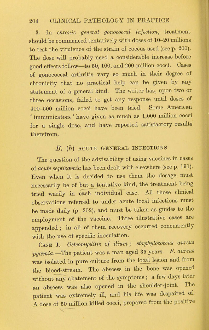 3. In chronic general gonococcal infection, treatment should be commenced tentatively with doses of 10-20 millions to test the virulence of the strain of coccus used (see p. 200). The dose wiU probably need a considerable increase before good effects follow—to 50,100, and 200 million cocci. Cases of gonococcal arthritis vary so much in their degree of chronicity that no practical help can be given by any statement of a general kind. The writer has, upon two or three occasions, failed to get any response until doses of 400-500 miUion cocci have been tried. Some American ' immunizators ' have given as much as 1,000 million cocci for a single dose, and have reported satisfactory results therefrom. B. (b) ACUTE GENERAL INFECTIONS The question of the advisability of using vaccines in cases of acute septiccemia has been dealt with elsewhere (see p. 191). Even when it is decided to use them the dosage must necessarily be of but a tentative kind, the treatment being tried warily in each individual case. All those clinical observations referred to under acute local infections must be made daily (p. 202), and must be taken as guides to the employment of the vaccine. Three illustrative cases are appended; in all of them recovery occurred concurrently with the use of specific inoculation. Case 1. Osteomyelitis of ilium; staphylococcus aureus pycemia.—The patient was a man aged 35 years. S. aureus was isolated in pure culture from the Iqcaljesion and from the blood-stream. The abscess in the bone was opened without any abatement of the symptoms ; a few days later an abscess was also opened in the shoulder-joint. The patient was extremely iU, and his life was despaired of. A dose of 50 milHon killed cocci, prepared from the positive K'