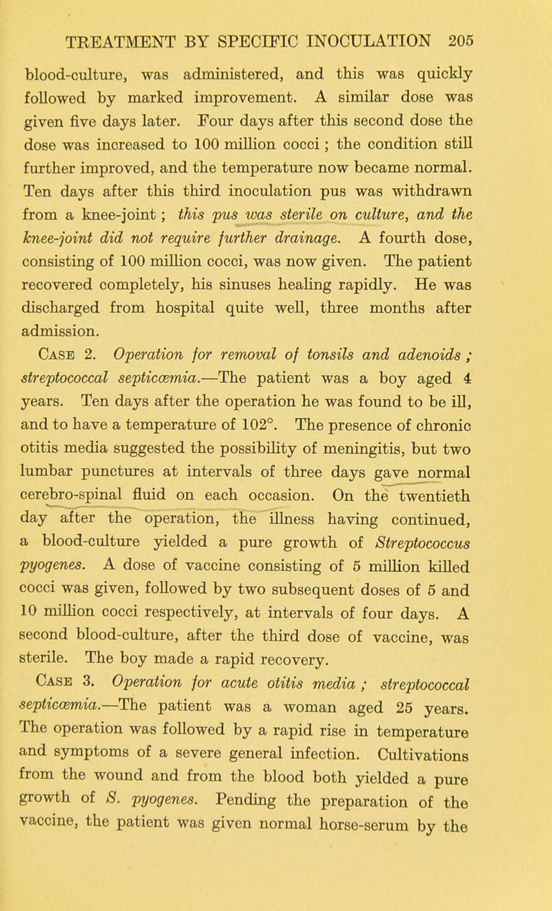 blood-culture, was administered, and this was quickly followed by marked improvement. A similar dose was given five days later. Eour days after this second dose the dose was increased to 100 million cocci; the condition stiU further improved, and the temperature now became normal. Ten days after this third inoculation pus was withdrawn from a knee-joint; this pus was sterile on culture, and the knee-joint did not require further drainage. A fourth dose, consisting of 100 million cocci, was now given. The patient recovered completely, his sinuses healing rapidly. He was discharged from hospital quite well, three months after admission. Case 2. Operation for removal of tonsils and adenoids ; streptococcal septiccemia.—The patient was a boy aged 4 years. Ten days after the operation he was found to be iU, and to have a temperature of 102°. The presence of chronic otitis media suggested the possibiHty of meningitis, but two lumbar punctures at intervals of three days gave normal cerebro-spinal fluid on each occasion. On the twentieth day after the operation, the illness having continued, a blood-culture yielded a pure growth of Streptococcus pyogenes. A dose of vaccine consisting of 5 million kiUed cocci was given, followed by two subsequent doses of 5 and 10 miUion cocci respectively, at intervals of four days. A second blood-culture, after the third dose of vaccine, was sterile. The boy made a rapid recovery. Case 3. Operation for acute otitis media ; streptococcal septiccemia.—The patient was a woman aged 25 years. The operation was followed by a rapid rise in temperature and symptoms of a severe general infection. Cultivations from the wound and from the blood both yielded a pure growth of 8. pyogenes. Pending the preparation of the vaccine, the patient was given normal horse-serum by the