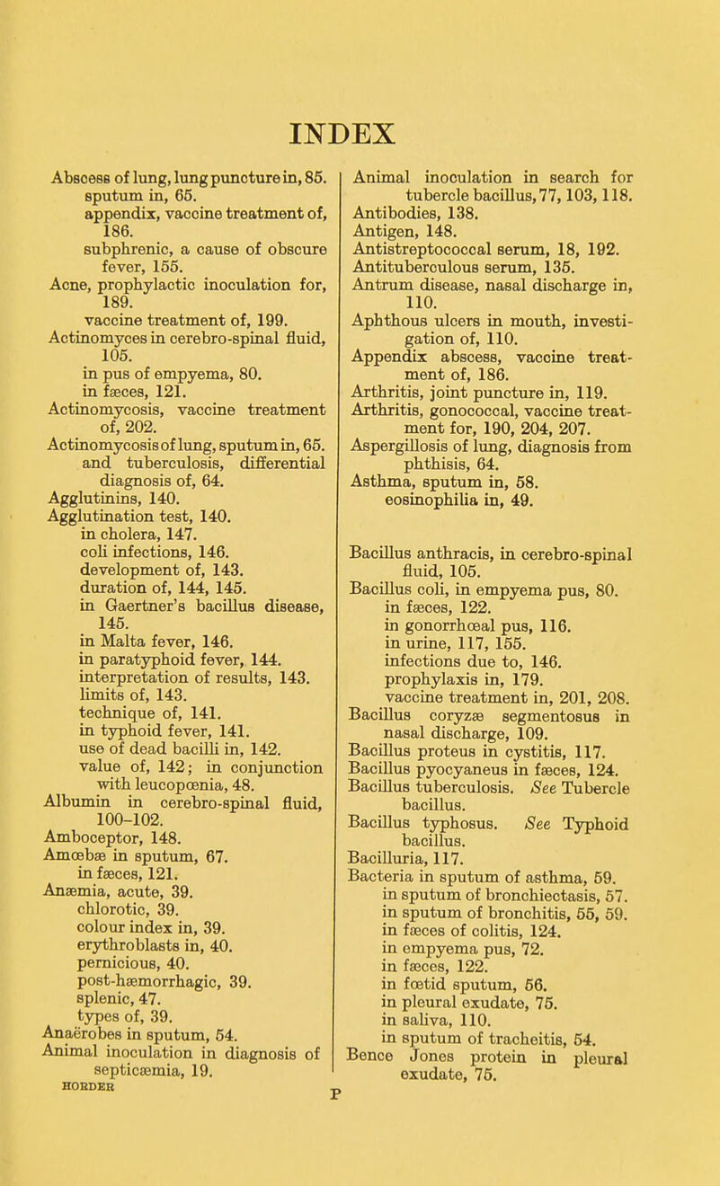 INDEX Abscess of lung, lung puncture in, 86. sputum in, 65. appendix, vaccine treatment of, 186. subphrenic, a cause of obscure fever, 155. Acne, prophylactic inoculation for, 189. vaccine treatment of, 199. Actinomyces in cerebro-spinal fluid, 105. in pus of empyema, 80. in faeces, 121. Actinomycosis, vaccine treatment of, 202. Actinomycosis of lung, sputum in, 65. and tuberculosis, differential diagnosis of, 64. Agglutinins, 140. Agglutination test, 140. in cholera, 147. coli infections, 146. development of, 143. duration of, 144, 145. in Gaertner's bacillus disease, 145. in Malta fever, 146. in paratyphoid fever, 144. interpretation of results, 143. limits of, 143. technique of, 141. in typhoid fever, 141. use of dead bacilli in, 142. value of, 142; in conjunction with leucopoenia, 48. Albumin in cerebro-spinal fluid, 100-102. Amboceptor, 148. Amoebae in sputum, 67. in faeces, 121, Anaemia, acute, 39. chlorotic, 39. colour index in, 39. erythroblasts in, 40. pernicious, 40. post-haemorrhagic, 39. splenic, 47. types of, 39. Anaerobes in sputum, 54. Animal inoculation in diagnosis of HOEDEH Animal inoculation in search for tubercle bacillus, 77,103,118. Antibodies, 138. Antigen, 148. Antistreptococcal serum, 18, 192. Antituberculous serum, 135. Antrum disease, nasal discharge in, 110. Aphthous ulcers in mouth, investi- gation of, 110. Appendix abscess, vaccine treat- ment of, 186. Arthritis, joint puncture in, 119. Arthritis, gonococcal, vaccine treat- ment for, 190, 204, 207. Aspergillosis of limg, diagnosis from phthisis, 64. Asthma, sputum in, 58. eosinophilia in, 49. Bacillus anthracis, in cerebro-spinal fluid, 105. Bacillus coli, in empyema pus, 80. in faeces, 122. in gonorrhoea! pus, 116. in urine, 117, 155. infections due to, 146. prophylaxis in, 179. vaccine treatment in, 201, 208. Bacillus coryzae segmentosus in nasal discharge, 109. Bacillus proteus in cystitis, 117. Bacillus pyocyaneus in faeces, 124. Bacillus tuberculosis. See Tubercle bacillus. Bacillus typhosus. See Typhoid bacillus. Bacilluria, 117. Bacteria in sputum of asthma, 59. in sputum of bronchiectasis, 67. in sputum of bronchitis, 55, 59. in faeces of colitis, 124. in empyema pus, 72. in faeces, 122. in foetid sputum, 56. in pleural exudate, 75. in saliva, 110. in sputum of tracheitis, 54. Bence Jones protein in pleural