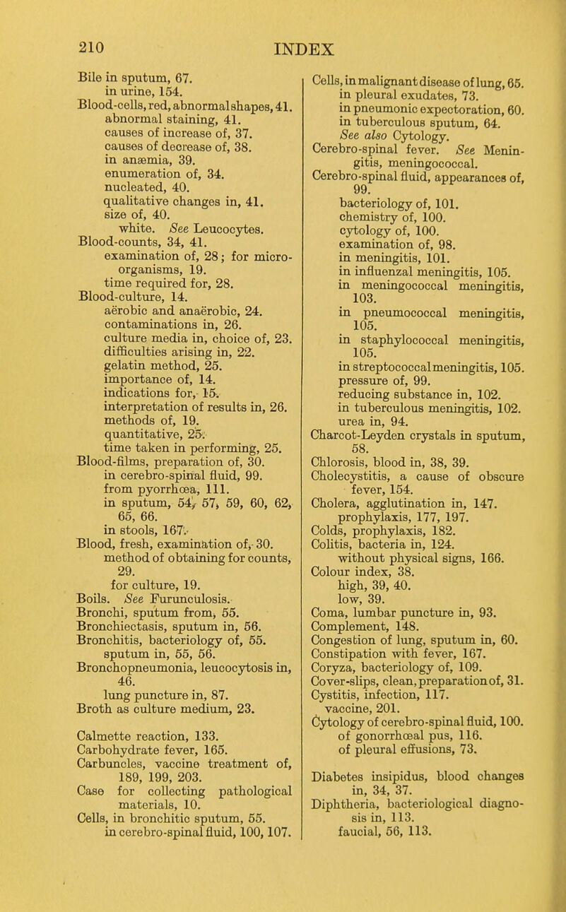 Bile in sputum, 67. in urine, 154. Blood-cells, red, abnormal shapes, 41. abnormal staining, 41. causes of increase of, 37. causes of decrease of, 38. in anaemia, 39. enumeration of, 34. nucleated, 40. qualitative changes in, 41. size of, 40. white. iSee Leucocytes. Blood-counts, 34, 41. examination of, 28; for micro- organisms, 19. time required for, 28, Blood-culture, 14. aerobic and anaerobic, 24. contaminations in, 26. culture media in, choice of, 23. difficulties arising in, 22. gelatin method, 25. importance of, 14. indications for, 15. interpretation of results in, 26, methods of, 19. quantitative, 25; time taken in performing, 25. Blood-films, preparation of, 30. in cerebro-spinal fluid, 99. from pyorrhoea. 111. in sputum, 64/ 67> 59, 60, 62, 65, 66. in stools, 167'.- Blood, fresh, examination of,- 30. method of obtaining for counts, 29. for culture, 19. Boils. See Furunculosis. Bronchi, sputum from, 55. Bronchiectasis, sputum in, 66. Bronchitis, bacteriology of, 65. sputum in, 55, 56. Bronchopneumonia, leucocytosis in, 46. lung puncture in, 87. Broth as culture medium, 23. Calmette reaction, 133. Carbohydrate fever, 165. Carbuncles, vaccine treatment of, 189, 199, 203. Case for collecting pathological materials, 10. Cells, in bronchitic sputum, 55. in cerebro-spinal fluid, 100,107. Cells, in malignant disease of lung, 65. in pleural exudates, 73. in pneumonic expectoration, 60. in tuberculous sputum, 64. See also Cytology. Cerebro-spinal fever. See Menin- gitis, meningococcal. Cerebro-spinal fluid, appearances of, 99. bacteriology of, 101. chemistry of, 100. cytology of, 100. examination of, 98. in meningitis, 101. in influenzal meningitis, 105. in meningococcal meningitis, 103. in pneumococcal meningitis, 105. in staphylococcal meningitis, 105. in streptococcal meningitis, 105. pressure of, 99. reducing substance in, 102. in tuberculous meningitis, 102. urea in, 94. Charcot-Leyden crystals in sputum, 68. Chlorosis, blood in, 38, 39. Cholecystitis, a cause of obscure fever, 154. Cholera, agglutination in, 147, prophylaxis, 177, 197. Colds, prophylaxis, 182. Colitis, bacteria in, 124. without physical signs, 166. Colour index, 38. high, 39, 40. low, 39. Coma, lumbar puncture in, 93. Complement, 148. Congestion of lung, sputum in, 60. Constipation with fever, 167. Coryza, bacteriology of, 109. Cover-slips, clean,preparationof, 31. Cystitis, infection, 117. vaccine, 201. Cytology of cerebro-spinal fluid, 100. of gonorrhoeal pus, 116. of pleural effusions, 73. Diabetes insipidus, blood changes in, 34, 37. Diphtheria, bacteriological diagno- sis in, 113. faucial, 56, 113.