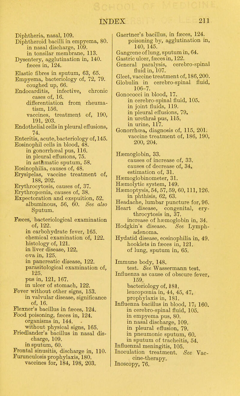 Diphtheria, nasal, 109. Diphtheroid bacilli in empyema, 80. in nasal discharge, 109. in tonsilar membrane, 113. Dysentery, agglutination in, 140. faeces in, 124. Elastic fibres in sputum, 63, 65. Empyema, bacteriology of, 72, 79. coughed up, 66. Endocarditis, infective, chronic cases of, 16. differentiation frora rheuma- tism, 156. vaccines, treatment of, 190, 191, 203. EndotheUal cells in pleural effusions, 74. Enteritis, acute, bacteriology of, 145. Eosinophil cells in blood, 48. in gonorrhceal pus, 116. in pleural effusions, 75. in astftmatic sputum, 58. Eosinophiha, causes of, 48. Erysipelas, vaccine treatment of, 188, 202. Erjrthrocytosis, causes of, 37. Erythropoenia, causes of, 38. Expectoration and exspuition, 62. albuminous, 56, 60. See also Sputum. Faeces, bacteriological examination of, 122. in carbohydrate fever, 165. chemical examination of, 122. histology of, 121. in liver disease, 122. ova in, 125. in pancreatic disease, 122. parasitological examination of, 125. pus in, 121, 167. in ulcer of stomach, 122. Fever without other signs, 153. in valvular disease, significance of, 16. Flexner's bacillus in faeces, 124. Food poisoning, faeces in, 124. organisms in, 144. without physical signs, 165. Friedlander's bacillus in nasal dis- charge, 109. in sputum, 60. Frontal sinusitis, discharge in, 110. Furunculosis prophylaxis, 180. vaccines for, 184, 198, 203. Gaertner's bacillus, in faeces, 124. poisoning by, agglutination in, 140, 145. Gangrene of lung, sputum in, 64. Gastric ulcer, faeces in, 122. General paralysis, cerebro-spinal fluid in, 107. Gleet, vaccine treatment of, 186,200. Globulin in cerebro-spinal fluid, 106-7. Gonococci in blood, 17. in cerebro-spinal fluid, 105. in joint fluids, 119. in pleural effusions, 79. in urethral pus, 115, in urine, 117. Gonorrhoea, diagnosis of, 115, 201. vaccine treatment of, 186, 190, 200, 204. Haemoglobin, 33. causes of increase of, 33. causes of decrease of, 34, estimation of, 31. Haemoglobinometer, 31. Haemolytic system, 149. Haemoptysis, 54,57,59, 60, 111, 126. in phthisis, 62, 63. Headache, lumbar puncture for, 96. Heart disease, congenital, ery- throcytosis in, 37. increase of haemoglobin in, 34. Hodgkin's disease. See Lymph- adenoma. Hydatid disease, eosinophiha in, 49. booklets in faeces in, 121. of lung, sputum in, 65. Immune body, 148. test. See Wassermann test. Influenza as cause of obscure fever, 159. bacteriology of, 18'1, leucopoenia in, 44, 45, 47. prophylaxis in, 181. Influenza bacillus in blood, 17$ 160. in cerebro-spinal fluid, 105. in empyema pus, 80. in nasal discharge, 109. in pleural effusion, 79. in pneumonic sputum, 60. in sputum of tracheitis, 54. Influenzal meningitis, 105. Inoculation treatment. See Vac- cine-therapy, Inoscopy, 76.