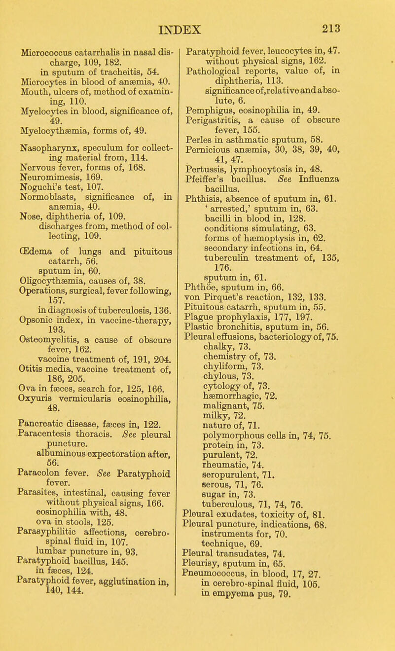 Micrococcus catarrhalis in nasal dis- charge, 109, 182. in sputum of tracheitis, 54. Microcytes in blood of ansBmia, 40. Mouth, ulcers of, method of examin- ing, 110. Myelocytes in blood, significance of, 49. Myelocythsemia, forms of, 49, Nasopharynx, speculum for collect- ing material from, 114. Nervous fever, forms of, 168. Neuromimesis, 169. Noguchi's test, 107. Normoblasts, significance of, in anaemia, 40. Nose, diphtheria of, 109. discharges from, method of col- lecting, 109. CEdema of lungs and pituitous catarrh, 56. sputum in, 60. Oligocythsemia, causes of, 38. Operations, surgical, fever following, 157. in diagnosis of tuberculosis, 136. Opsonic index, in vaccine-therapy, 193. Osteomyelitis, a cause of obscure fever, 162. vaccine treatment of, 191, 204. Otitis media, vaccine treatment of, 186, 205. Ova in fseces, search for, 125, 166. Oxyuris vermicularis eosinophilia, 48. Pancreatic disease, faeces in, 122. Paracentesis thoracis. See pleural puncture, albuminous expectoration after, 56. Paracolon fever. See Paratyphoid fever. Parasites, intestinal, causing fever without physical signs, 166. eosinophiha with, 48. ova in stools, 125. Parasyphilitic affections, cerebro- spinal fluid in, 107. lumbar puncture in, 93, Paratyphoid bacillus, 145. in faeces, 124. Paratyphoid fever, agglutination in, 140, 144. Paratyphoid fever, leucocytes in, 47. without physical signs, 162. Pathological reports, value of, in diphtheria, 113. significance of,relative and abso- lute, 6. Pemphigus, eosinophilia in, 49. Perigastritis, a cause of obscure fever, 165. Perles in asthmatic sputum, 58. Pernicious anaemia, 30, 38, 39, 40, 41, 47. Pertussis, lymphocytosis in, 48. Pfeiffer's bacUlus. See Influenza bacUlus, Phthisis, absence of sputum in, 61, ' arrested,' sputum in, 63, bacUli in blood in, 128. conditions simulating, 63. forms of haemoptysis in, 62. secondary infections in, 64. tuberculin treatment of, 135, 176. sputum in, 61. Phthoe, sputum in, 66. von Pirquet's reaction, 132, 133. Pituitous catarrh, sputum in, 55. Plague prophylaxis, 177, 197. Plastic bronchitis, sputum in, 56. Pleural effusions, bacteriology of, 75. chalky, 73. chemistry of, 73. chyliform, 73. chylous, 73. cytology of, 73. haemorrhagic, 72. malignant, 75. milky, 72, nature of, 71. polymorphous cells in, 74, 75. protein in, 73. purulent, 72. rheumatic, 74. eeropurulent, 71. serous, 71, 76. sugar in, 73. tuberculous, 71, 74, 76. Pleural exudates, toxicity of, 81. Pleural pimcture, indications, 68. instruments for, 70. technique, 69. Pleural transudates, 74. Pleurisy, sputum in, 65. Pneumococcus, in blood, 17, 27. in cerebro-spinal fluid, 105. in empyema pus, 79.