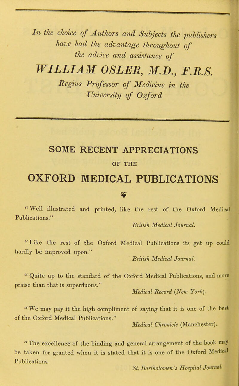 In the choice of Authors and Subjects the publishers have had the advantage throughout of the advice and assistance of WILLIAM OSLER, M.D., F.RS. Regius Professor of Medicine in the University of Oxford SOME RECENT APPRECIATIONS OF THE OXFORD MEDICAL PUBLICATIONS Well illustrated and printed^ like the rest of the Oxford Medical Publications. British Medical Journal. Like the rest of the Oxford Medical Publications its get up could hardly be improved upon. British Medical Journal.  Quite up to the standard of the Oxford Medical Publications^ and more praise than that is superfluous. Medical Record {New York).  We may pay it the high compliment of saying that it is one of the best of the Oxford Medical Publications. Medical Chronicle (Manchester).  The excellence of the binding and general arrangement of the book may be taken for granted when it is stated that it is one of the Oxford Medical Publications. St. Bartholomew s Hospital Journal