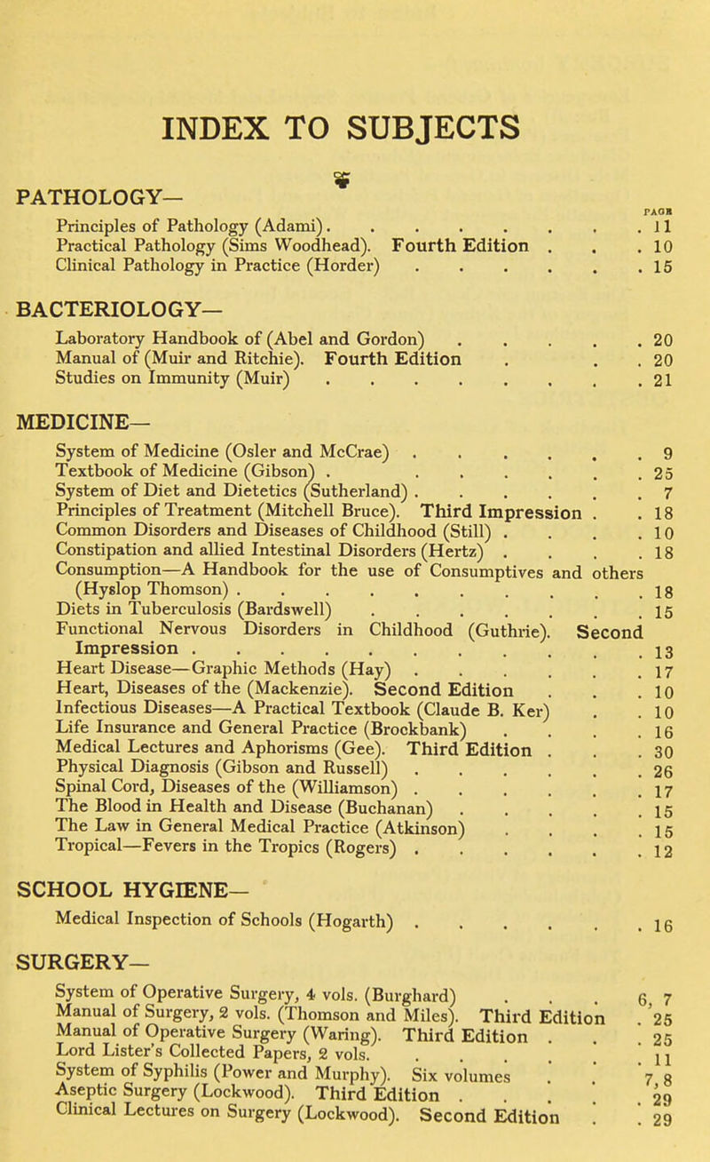 INDEX TO SUBJECTS PATHOLOGY— PAOH Principles of Pathology (Adami). . . . . . , .11 Practical Pathology (Sims Woodhead). Fourth Edition . . .10 Clinical Pathology in Practice (Horder) . . . . . .16 BACTERIOLOGY— Laboratory Handbook of (Abel and Gordon) 20 Manual of (Muir and Ritchie). Fourth Edition . . . 20 Studies on Immunity (Muir) . . . . . , , .21 MEDICINE— System of Medicine (Osier and McCrae) ...... 9 Textbook of Medicine (Gibson) . ...... 2 5 System of Diet and Dietetics (Sutherland) ...... 7 Principles of Treatment (Mitchell Bruce). Third Impression . .18 Common Disorders and Diseases of Childhood (Still) . . . .10 Constipation and allied Intestinal Disorders (Hertz) . . . .18 Consumption—A Handbook for the use of Consumptives and others (Hyslop Thomson) . . . . , . , . _ .18 Diets in Tuberculosis (Bardswell) . . . . . . .15 Functional Nervous Disorders in Childhood (Guthrie). Second Impression 13 Heart Disease—Gi-aphic Methods (Hay) . . . . . .17 Heart, Diseases of the (Mackenzie). Second Edition . . .10 Infectious Diseases—A Practical Textbook (Claude B. Ker) . .10 Life Insurance and General Practice (Brockbank) . . . .16 Medical Lectures and Aphorisms (Gee). Third Edition . . .30 Physical Diagnosis (Gibson and Russell) 26 Spinal Cord, Diseases of the (Williamson) 17 The Blood in Health and Disease (Buchanan) 15 The Law in General Medical Practice (Atkinson) . . . .15 Tropical—Fevers in the Tropics (Rogers) 12 SCHOOL HYGIENE— Medical Inspection of Schools (Hogarth) SURGERY— System of Operative Surgery, i vols. (Burghard) Manual of Surgery, 2 vols. (Thomson and Miles). Third Edition Manual of Operative Surgery (Waring). Third Edition Lord Lister's Collected Papers, 2 vols. . . . . , System of Syphilis (Power and Murphy). Six volumes Aseptic Surgery (Lockwood). Third Edition . . . *. Clinical Lectures on Surgery (Lockwood). Second Edition '.