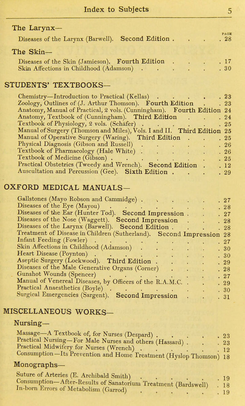 The Larynx— PAOK Diseases of the Larynx (Barwell). Second Edition . . . ,28 The Skin- Diseases of the Skin (J amieson). Fourth Edition . . . .17 Skin Affections in Childhood (Adamson) , . . , . ,30 STUDENTS* TEXTBOOKS— Chemistry—Introduction to Practical (Kellas) , , . , .23 Zoology, Outlines of (J. Arthur Thomson). Fourth Edition . . 23 Anatomy, Manual of Practical, 2 vols. (Cunningham). Fourth Edition 24 Anatomy, Textbook of (Cunningham). Third Edition . . .24 Textbook of Physiology, 2 vols. (Schafer) . . . . . .25 Manual of Surgery (Thomson and Miles), Vols. I and II. Third Edition 25 Manual of Operative Surgery (Waring). Third Edition . . ,25 Physical Diagnosis (Gibson and Russell) , . . . . .26 Textbook of Pharmacology (Hale White) . . . . . .26 Textbook of Medicine (Gibson) 25 Practical Obstetrics (Tweedy and Wrench). Second Edition . ,12 Auscultation and Percussion (Gee). Sixth Edition . . . .29 OXFORD MEDICAL MANUALS— Gallstones (Mayo Robson and Cammidge) , , . . .27 Diseases of the Eye (Mayou) .28 Diseases of the Ear (Hunter Tod). Second Impression . . .27 Diseases of the Nose (Waggett). Second Impression . . .28 Diseases of the Larynx (Barwell). Second Edition . . . .28 Treatment of Disease in Children (Sutherland). Second Impression 28 Infant Feeding (Fowler) . . . . . . , 27 Skin Affections in Childhood (Adamson) 30 Heart Disease (Poynton) ......... 30 Aseptic Surgery (Lockwood). Third Edition . . . . ,29 Diseases of the Male Generative Organs (Corner) . . . .28 . Gunshot Wounds (Spencer) ,27 Manual of Venereal Diseases, by Officers of the R.A.M.C. . '. . 29 Practical Anaesthetics (Boyle) ....... 30 Surgical Emergencies (Sargent). Second Impression . . . 31 MISCELLANEOUS WORKS— Nursing— Massage—A Textbook of, for Nurses (Despard) 23 Practical Nursing—For Male Nurses and others (Hassard) .' * 23 Practical Midwifery for Nurses (Wrench) . . . . . 12 Consumption-Its Prevention and Home Treatment (Hyslop Thomson) 18 Monographs— Suture of Arteries (E. Archibald Smith) . I9 Consumption-After-Results of Sanatorium Treatment (Bardswell) 18 In-born Errors of Metabolism (Garrod) 19