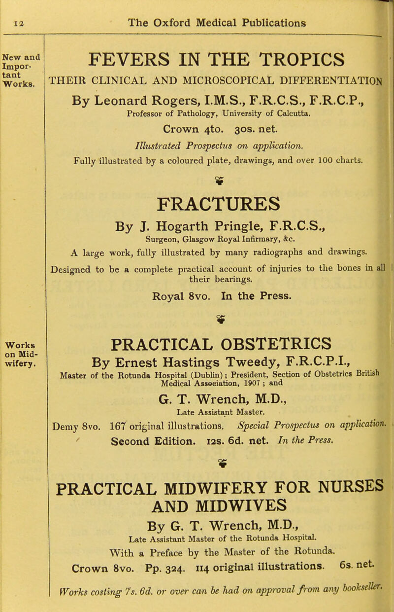 FEVERS IN THE TROPICS THEIR CLINICAL AND MICROSCOPICAL DIFFERENTIATION By Leonard Rogers, I.M.S., F.R.C.S., F.R.C.P., Professor of Pathology, University of Calcutta. Crown 4to. 30s. net. Illustrated Prospectus on application. Fully illustrated by a coloured plate, drawings, and over 100 charts. FRACTURES By J. Hogarth Pringle, F.R.C.S., Surgeon, Glasgow Royal Infirmary, &c. A large work, fully illustrated by many radiographs and drawings. Designed to be a complete practical account of injuries to the bones in all their bearings. Royal 8vo. In the Press. PRACTICAL OBSTETRICS By Ernest Hastings Tweedy, F.R.C.P.I., Master of the Rotunda Hospital (Dublin); President, Section of Obstetrics British Medical Assoeiation, 1907 ; and G. T. Wrench, M.D., Late Assistant Master. Demy 8vo. 167 original illustrations. Special Prospectus on application. Second Edition. 12s. 6d. net. In the Press. PRACTICAL MIDWIFERY FOR NURSES AND MIDWIVES By G. T. Wrench, M.D., Late Assistant Master of the Rotunda Hospital. With a Preface by the Master of the Rotunda. Crown 8vo. Pp. 324. 114 original illustrations. 6s. net.