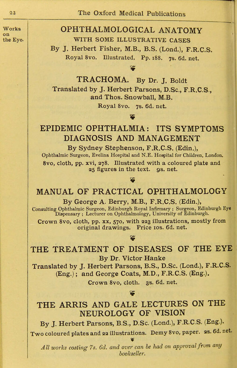 OPHTHALMOLOGICAL ANATOMY WITH SOME ILLUSTRATIVE CASES By J, Herbert Fisher, M.B., B.S. (Lond.), F.R.C.S. Royal 8vo. Illustrated. Pp. i88. 7s. 6d. net. TRACHOMA. By Dr. J. Boldt Translated by J. Herbert Parsons, D.Sc, F.R.C.S., and Thos. Snowball, M.B. Royal Svo. 7s. 6d. net. EPIDEMIC OPHTHALMIA: ITS SYMPTOMS DIAGNOSIS AND MANAGEMENT By Sydney Stephenson, F.R.C.S. (Edin.), Ophthalmic Surgeon, Evelina Hospital and N.E. Hospital for Children, London. Svo, cloth, pp. xvi, 278. Illustrated with a coloured plate and as figures in the text. gs. net. MANUAL OF PRACTICAL OPHTHALMOLOGY By George A. Berry, M.B., F.R.C.S. (Edin.), Consulting Ophthalmic Surgeon, Edinburgh Royal Infirmary ; Surgeon, Edinburgh Eye Dispensary ; Lecturer on Ophthalmology, University of Edinburgh. Crown 8vo, cloth, pp. xx, 570, with 223 illustrations, mostly from original drawings. Price los. 6d. net. THE TREATMENT OF DISEASES OF THE EYE By Dr. Victor Hanke Translated by J. Herbert Parsons, B.S., D.Sc. (Lond.), F.R.C.S. (Eng.); and George Coats, M.D., F.R.C.S. (Eng.). Crown Svo, cloth. 3s. 6d. net. I THE ARRIS AND GALE LECTURES ON THE NEUROLOGY OF VISION By J. Herbert Parsons, B.S., D.Sc. (Lond.), F.R.C.S. (Eng.). Two coloured plates and 2a illustrations. Demy 8vo, paper, as. 6d. net. ¥ All works costing 7s. 6d. and over can he had on approval from any