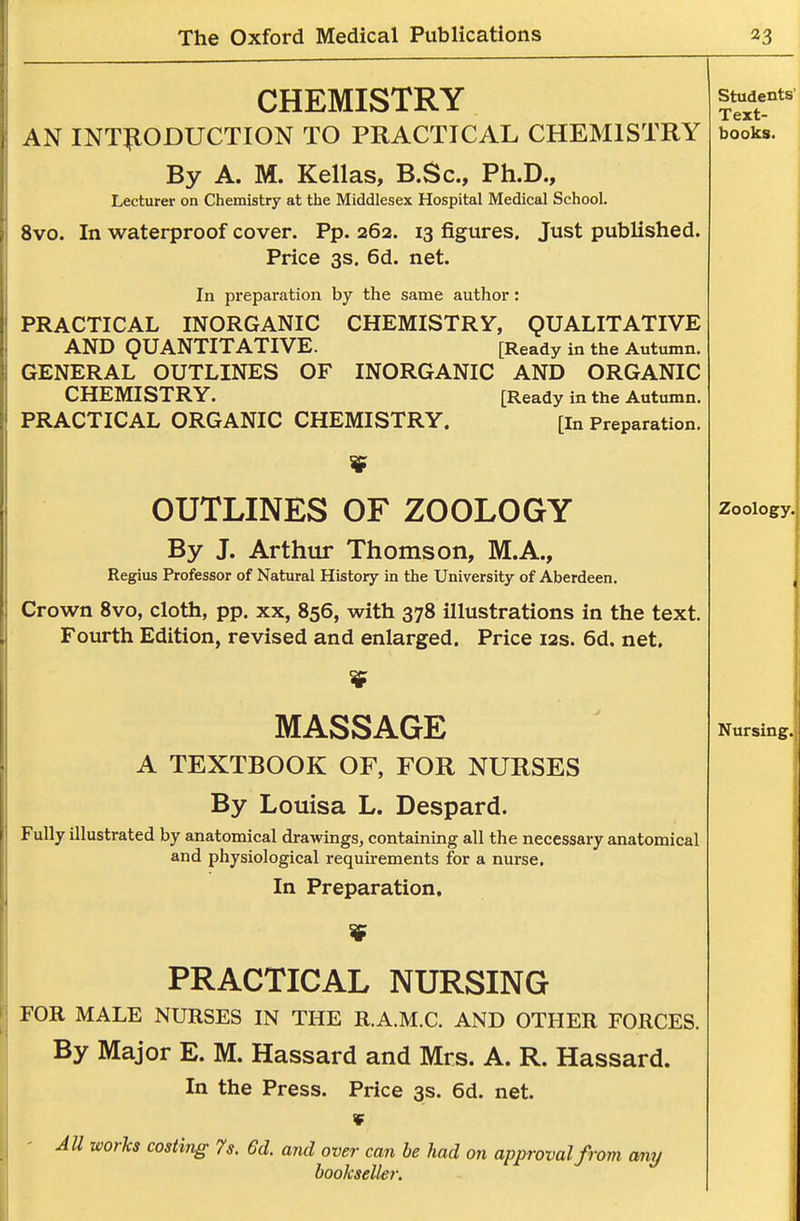 CHEMISTRY AN INTlflODUCTION TO PRACTICAL CHEMISTRY By A. M. Kellas, B.Sc, Ph.D., Lecturer on Chemistry at the Middlesex Hospital Medical School. 8vo. In waterproof cover. Pp. 262. 13 figures. Just published. Price 3s. 6d. net. In preparation by the same author: PRACTICAL INORGANIC CHEMISTRY, QUALITATIVE AND QUANTITATIVE. [Ready in the Autumn. GENERAL OUTLINES OF INORGANIC AND ORGANIC CHEMISTRY. [Ready in the Autumn. PRACTICAL ORGANIC CHEMISTRY. [in Preparation. OUTLINES OF ZOOLOGY By J. Arthur Thomson, M.A., Regius Professor of Natural History in the University of Aberdeen. Crown 8vo, cloth, pp. xx, 856, with 378 illustrations in the text. Fourth Edition, revised and enlarged. Price 12s. 6d. net. MASSAGE A TEXTBOOK OF, FOR NURSES By Louisa L. Despard. Fully illustrated by anatomical drawings, containing all the necessary anatomical and physiological requirements for a nurse. In Preparation, PRACTICAL NURSING FOR MALE NURSES IN THE R.A.M.C. AND OTHER FORCES. By Major E. M. Hassard and Mrs. A. R. Hassard. In the Press. Price 3s. 6d. net. ' AU works costing 7s. 6d. and over can he had on approval from any bookseller.