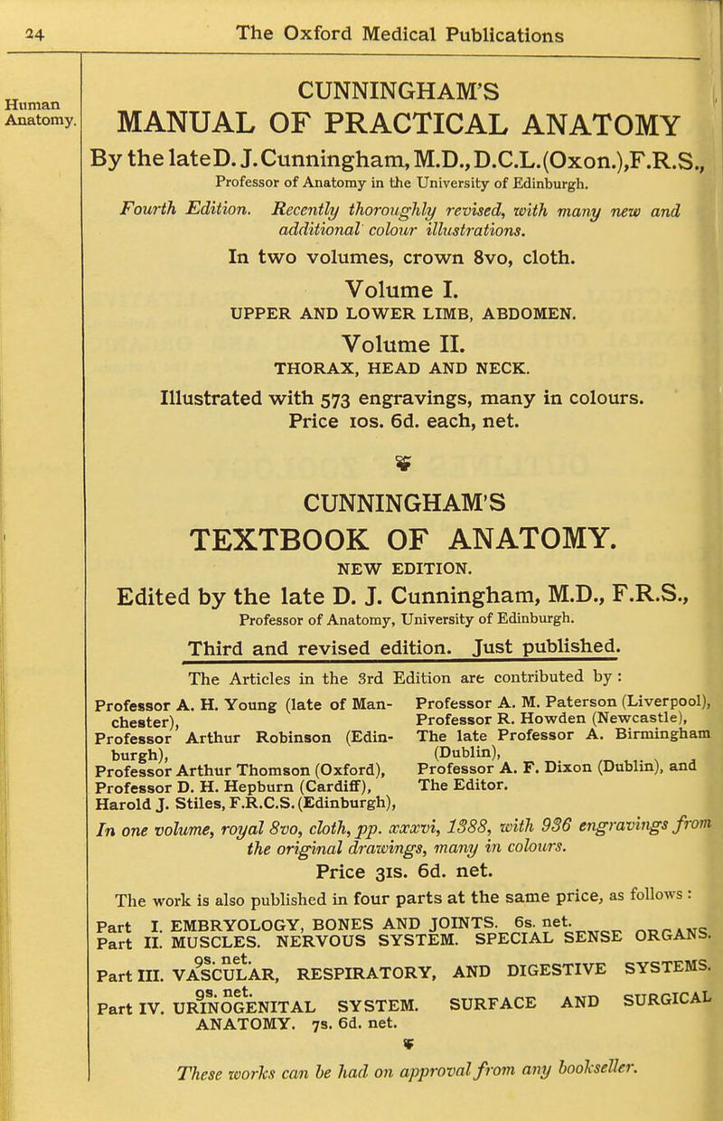 CUNNINGHAM'S MANUAL OF PRACTICAL ANATOMY By the lateD. J. Cimninghain, M.D., D.C.L.(Oxon.),F.R.S., Professor of Anatomy in the University of Edinburgh. Fourth Edition, Recently ihorouglily revised, with, many new and additional colour illustrations. In two volumes, crown 8vo, cloth. Volume I. UPPER AND LOWER LIMB, ABDOMEN. Volume II. THORAX, HEAD AND NECK. Illustrated with 573 engravings, many in colours. Price ICS. 6d. each, net. CUNNINGHAM'S TEXTBOOK OF ANATOMY. NEW EDITION. Edited by the late D. J. Cunningham, M.D., F.R.S., Professor of Anatomy, University of Edinburgh. Third and revised edition. Just published. The Articles in the 3rd Edition are contributed by: Professor A. H. Young (late of Man- Professor A. M. Paterson (Liverpool), Chester), Professor R. Howden (Newcastle), Professor Arthur Robinson (Edin- The late Professor A. Birmingham burgh), (Dublin), Professor Arthur Thomson (Oxford), Professor D. H. Hepburn (Cardiff), Harold J. Stiles, F.R.C.S. (Edinburgh), In one volume, royal 8vo, cloth, pp. xxxvi, 1388, with 936 engravings from the original drawings, many in colours. Price 31S. 6d. net. The work is also published in four parts at the same price, as follows : Part I. EMBRYOLOGY, BONES AND JOINTS. 6s.net. Part IL MUSCLES. NERVOUS SYSTEM. SPECIAL SENSE ORGANS. Part m. VASCULAR, RESPIRATORY, AND DIGESTIVE SYSTEMS. Part IV. URmOGENITAL SYSTEM. SURFACE AND SURGICAL ANATOMY. 7s. 6d. net. Professor A. F. Dixon (Dublin), and The Editor.