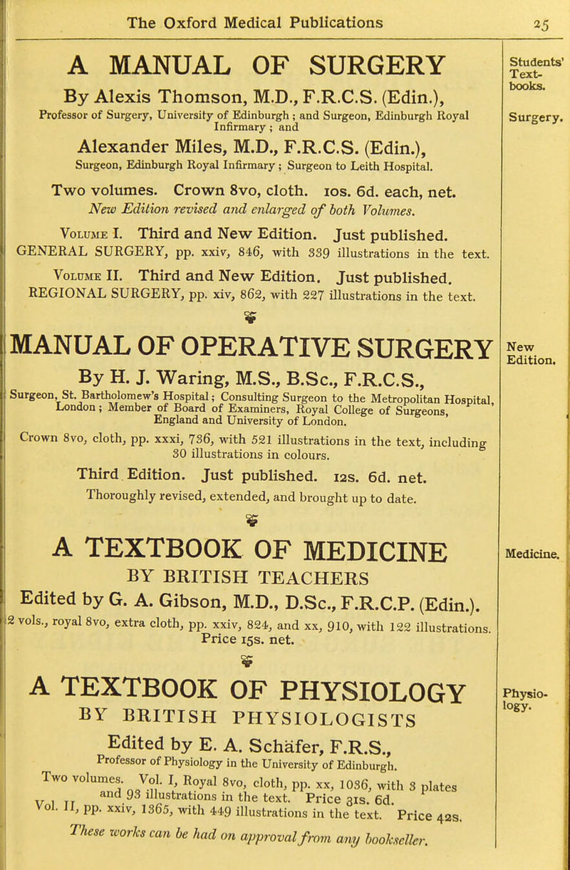 A MANUAL OF SURGERY By Alexis Thomson, M.D., F.R.C.S. (Edin.), Professor of Surgery, University of Edinburgh; and Surgeon, Edinburgh Royal Infirmary; and Alexander Miles, M.D., F.R.C.S. (Edin.), Surgeon, Edinburgh Royal Infirmary; Surgeon to Leith Hospital. Two volumes. Crown 8vo, cloth, ids. 6d. each, net. New Edition revised and enlarged of both Volumes. Volume I. Third and New Edition. Just published. GENERAL SURGERY, pp. xxiv^, 846, with 339 illustrations in the text. VoLtTME II. Third and New Edition. Just published. REGIONAL SURGERY, pp. xiv, 862, with 227 illustrations in the text. MANUAL OF OPERATIVE SURGERY By H. J. Waring, M.S., B.Sc, F.R.C.S., Surgeon, St. Bartholomew's Hospital; Consulting Surgeon to the Metropolitan Hospital London; Member of Board of Examiners, Royal College of Surgeons, ' England and University of London. Crown 8vo, cloth, pp. xxxi, 736, with 521 illustrations in the text, including 30 illustrations in colours. Third Edition. Just published. 12s. 6d. net. Thoroughly revised, extended, and brought up to date. A TEXTBOOK OF MEDICINE BY BRITISH TEACHERS Edited by G. A. Gibson, M.D., D.Sc, F.R.C.P. (Edin.). 2 vols., royal 8vo, extra cloth, pp. xxiv, 824, and xx, 910, with 122 illustrations. Price 15s. net. A TEXTBOOK OF PHYSIOLOGY BY BRITISH PHYSIOLOGISTS Edited by E. A. Schafer, F.R.S., Professor of Physiology in the University of Edinburgh Two volumes. Vol. I Royal Svo cloth, pp. xx, 1036, with 3 plates V 1 TT illustrations m the text. Price 31s. 6d Vol. J I, pp. xxiv, 1365, with 449 illustrations in the text. Price 42s.