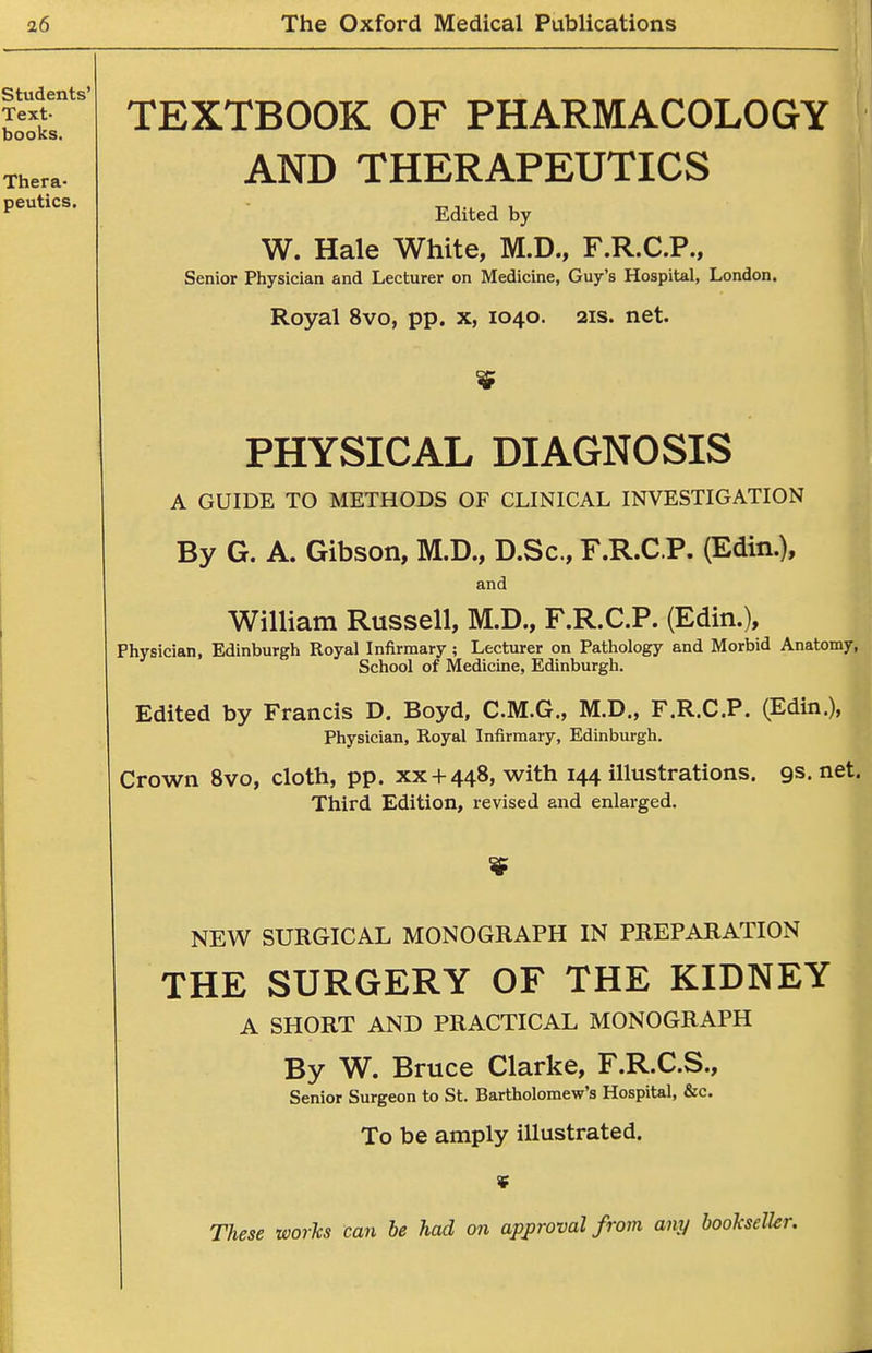TEXTBOOK OF PHARMACOLOGY AND THERAPEUTICS Edited by W. Hale White, M.D., F.R.C.P., Senior Physician and Lecturer on Medicine, Guy's Hospital, London. Royal 8vo, pp. x, 1040. 21s. net. PHYSICAL DIAGNOSIS A GUIDE TO METHODS OF CLINICAL INVESTIGATION By G. A. Gibson, M.D., D.Sc, F.R.C.P. (Edin.), and William Russell, M.D., F.R.C.P. (Edin.), Physician, Edinburgh Royal Infirmary; Lecturer on Pathology and Morbid Anatomy, School of Medicine, Edinburgh. Edited by Francis D. Boyd, C.M.G., M.D., F.R.C.P. (Edin.), Physician, Royal Infirmary, Edinburgh. Crown 8vo, cloth, pp. xx + 448, with 144 illustrations, gs. net. Third Edition, revised and enlarged. NEW SURGICAL MONOGRAPH IN PREPARATION THE SURGERY OF THE KIDNEY A SHORT AND PRACTICAL MONOGRAPH By W. Bruce Clarke, F.R.C.S., Senior Surgeon to St. Bartholomew's Hospital, &c. To be amply illustrated.