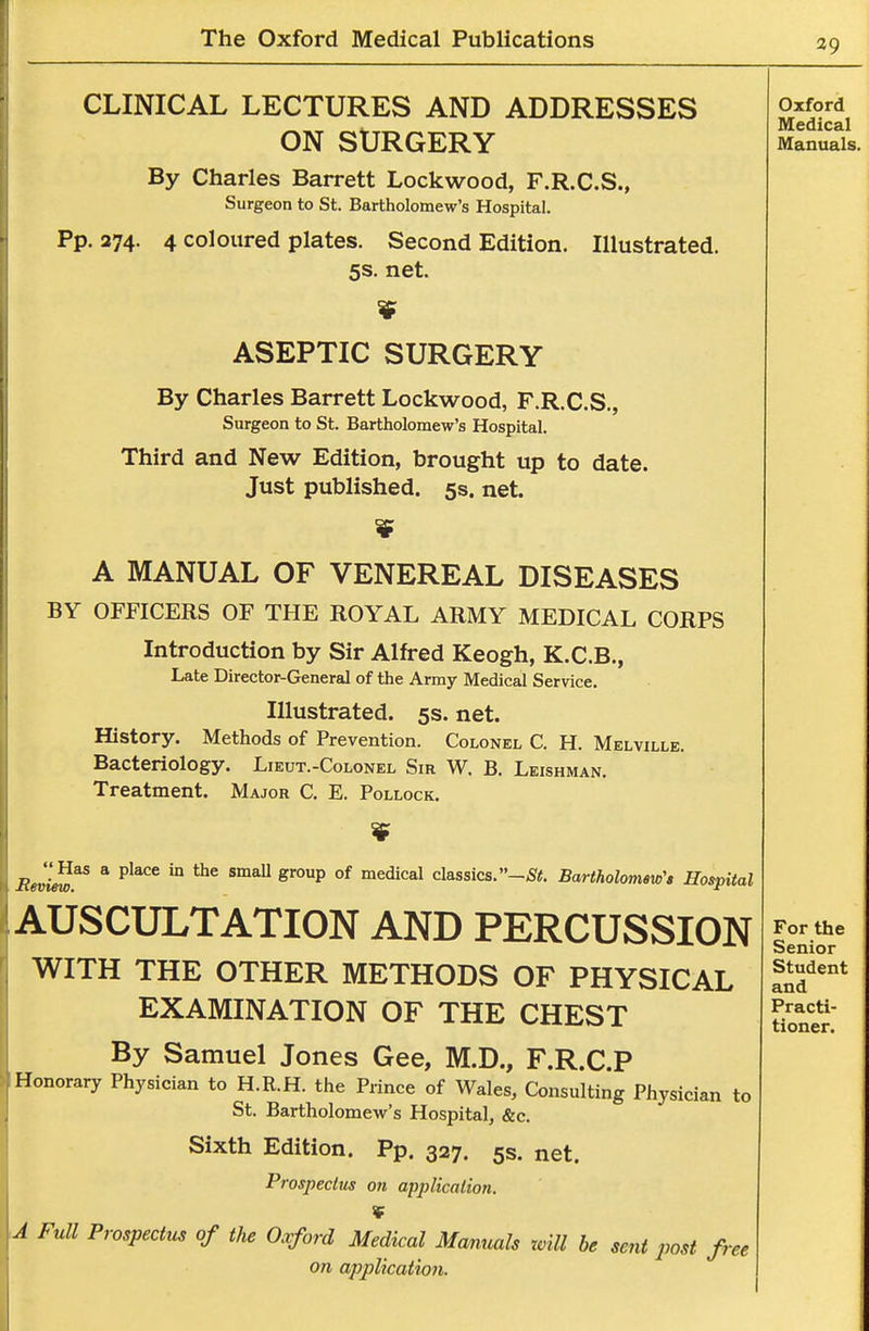 CLINICAL LECTURES AND ADDRESSES ON SURGERY By Charles Barrett Lockwood, F.R.C.S., Surgeon to St. Bartholomew's Hospital. Pp.374. 4 coloured plates. Second Edition. Illustrated. 5s. net. Oxford Medical Manuals. ASEPTIC SURGERY By Charles Barrett Lockwood, F.R.C.S., Surgeon to St. Bartholomew's Hospital. Third and New Edition, brought up to date. Just published. 5s. net. A MANUAL OF VENEREAL DISEASES BY OFFICERS OF THE ROYAL ARMY MEDICAL CORPS Introduction by Sir Alfred Keogh, K.C.B., Late Director-General of the Army Medical Service. Illustrated. 5s. net. History. Methods of Prevention. Colonel C. H. Melville. Bacteriology. Lieut.-Colonel Sir W, B. Leishman. Treatment. Major C. E. Pollock. .eJIS^ * ^^^^ '° ^P °^ '^^''^^ classics. Bartholomew's Hospital Auscultation and percussion WITH THE OTHER METHODS OF PHYSICAL EXAMINATION OF THE CHEST By Samuel Jones Gee, M.D., F.R.C.P Honorary Physician to H.R.H. the Prince of Wales, Consulting Physician to St. Bartholomew's Hospital, &c. Sixth Edition. Pp. 327. 5s. net. Prospecttis on application. * A Full Prospectus of the Oxford Medical Manuals will he sent post free on application. For the Senior Student and Practi- tioner.