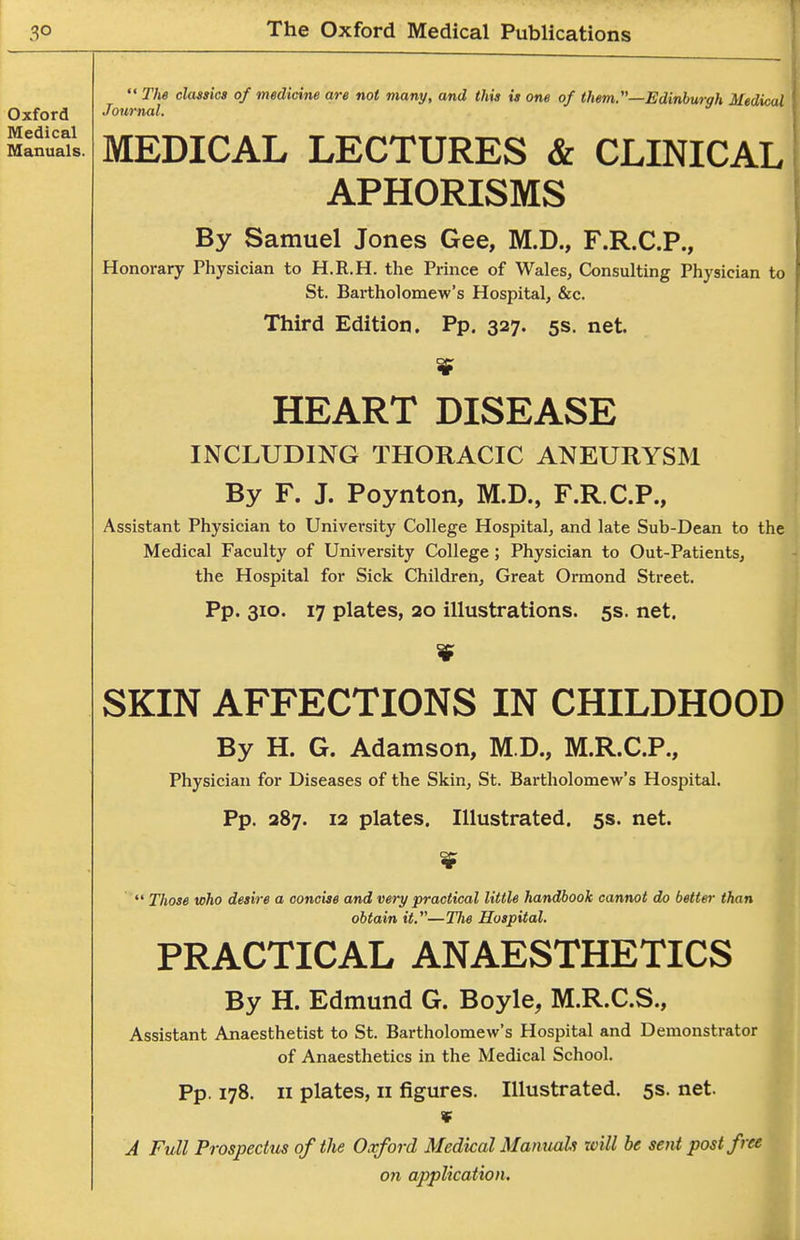  The classics of medicine are not many, and this is one of them.—Edinburgh Medical Journal. MEDICAL LECTURES & CLINICAL APHORISMS By Samuel Jones Gee, M.D., F.R.C.P., Honorary Physician to H.R.H. the Prince of Wales, Consulting Physician to St. Bartholomew's Hospital, &c. Third Edition. Pp. 327- 5S. net. HEART DISEASE INCLUDING THORACIC ANEURYSM By F. J. Poynton, M.D., F.R.C.P., Assistant Physician to University College Hospital, and late Sub-Dean to the Medical Faculty of University College ; Physician to Out-Patients, the Hospital for Sick Children, Great Ormond Street. Pp. 310. 17 plates, 20 illustrations. 5s. net. SKIN AFFECTIONS IN CHILDHOOD By H. G. Adamson, M.D., M.R.C.P., Physician for Diseases of the Skin, St. Bartholomew's Hospital. Pp. 287. 12 plates. Illustrated. 5s. net.  Those who desire a concise and very practical little handbook cannot do better than obtain it.—The Hospital. PRACTICAL ANAESTHETICS By H. Edmund G. Boyle, M.R.C.S., Assistant Anaesthetist to St. Bartholomew's Hospital and Demonstrator of Anaesthetics in the Medical School. Pp. 178. II plates, II figures. Illustrated. 5s. net. ¥ J Full Prospectus of the Oxford Medical Manuab will be sent post free on application.