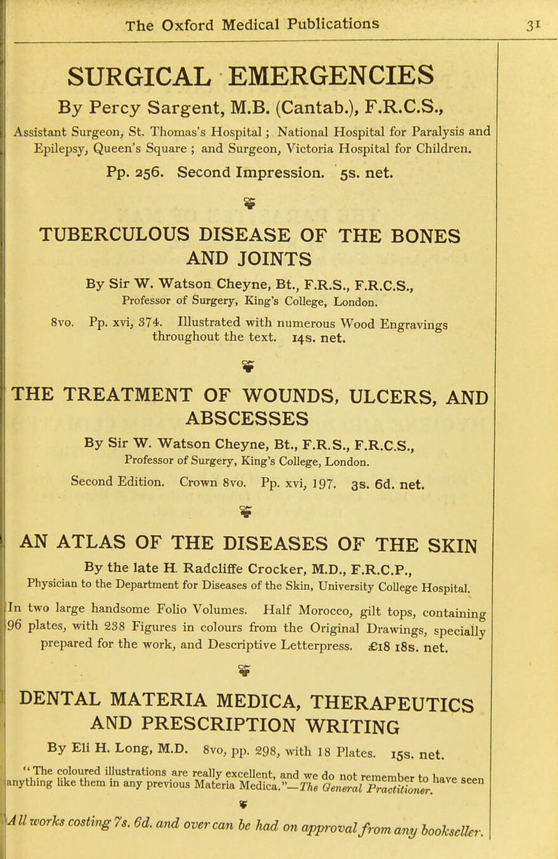 SURGICAL EMERGENCIES By Percy Sargent, M.B. (Cantab.), F.R.C.S., Assistant Surgeon, St. Thomas's Hospital; National Hospital for Paralysis and Epilepsy, Queen's Square ; and Surgeon, Victoria Hospital for Children. Pp. 256. Second Impression. 5s. net. TUBERCULOUS DISEASE OF THE BONES AND JOINTS By Sir W. Watson Cheyne, Bt., F.R.S., F.R.C.S., Professor of Surgery, King's College, London. 8vo. Pp. xvi, 374. Illustrated with numerous Wood Engravings throughout the text. 14s. net. THE TREATMENT OF WOUNDS, ULCERS, AND ABSCESSES By Sir W. Watson Cheyne, Bt., F.R.S., F.R.C.S., Professor of Surgery, King's College, London. Second Edition. Crown 8vo. Pp. xvi, 197. 3s. 6d. net. AN ATLAS OF THE DISEASES OF THE SKIN By the late H. Radcliflfe Crocker, M.D., F.R.C.P., Physician to the Department for Diseases of the Skin, University College Hospital. In two large handsome Folio Volumes. Half Morocco, gilt tops, containing 96 plates, with 238 Figures in colours from the Original Drawings, specially prepared for the work, and Descriptive Letterpress. £18 i8s. net. DENTAL MATERIA MEDICA, THERAPEUTICS AND PRESCRIPTION WRITING By Eli H. Long, M.D. 8vo, pp. 298, with 18 Plates. 15s. net.  The coloured illustrations are really excellent, and we do not remember to have seen u.ythmg hke them m any previous Materia Medica.-2'/.e General PmaiiTon^ V AII works costing 7s. 6d. and over can he had on approval from any bookseller.