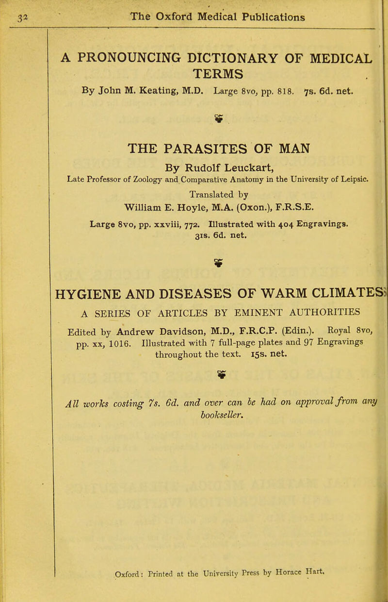 A PRONOUNCING DICTIONARY OF MEDICAL TERMS By John M. Keating, M.D. Large 8vo, pp. 818. 7s. 6d. net. THE PARASITES OF MAN By Rudolf Leuckart, Late Professor of Zoology and Comparative Anatomy in the University of Leipsic. Translated by William E. Hoyle, M.A. (Oxon.), F.R.S.E. Large 8vo, pp. xxviii, 772. Illustrated with 404 Engravings. 31S. 6d. net. HYGIENE AND DISEASES OF WARM CLIMATES A SERIES OF ARTICLES BY EMINENT AUTHORITIES Edited by Andrew Davidson, M.D., F.R.C.P. (Edin.). Royal 8vo, pp. XX, 1016. Illustrated with 7 full-page plates and 97 Engravings throughout the text. 15s. net. All works costing 7s. 6d. and over can le had on approval from any bookseller. Oxford: Printed at the University Press by Horace Hart.