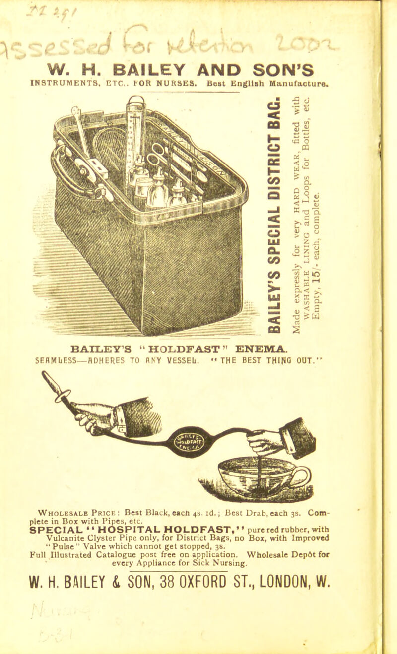 J^z if/ W. H. BAILEY AND SON'S INSTRUMENTS. ETC.. FOR NURSES. Best English Manufactura. BAILEY'S ' HOLDFAST ENETMJi.. SEflMliESS—ADHERES TO ANY VESSEL. THE BEST THING OOT. Wholesale Prici; : Best Black, eacti 4s. id.; Best Drab, each 3s. Com- plete in Box with Pipes, etc. SPECIAL HOSPITAL HOLDFAST, pure red rubber, with Vulcanite Clyster Pipe only, for District Bags, no Box, with Improved Pulse Valve which cannot get stopped, 3s. Full Illustrated Catalogue post free on application. Wholesale Depdt for every Appliance for Sick Nursing. W. H. BAILEY L SON, 38 OXFORD ST., LONDON, W.