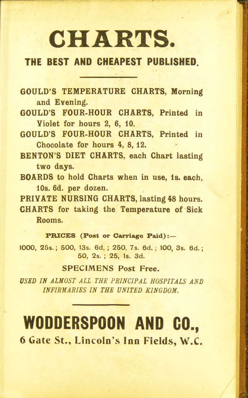 CHARTS. THE BEST AND CHEAPEST PUBLISHED. GOULD'S TEMPERATURE CHARTS, Morning and Evening. GOULD'S FOUR-HOUR CHARTS, Printed in Yiolet for hours 2, 6, 10. GOULD'S POUR-HOUR CHARTS, Printed in Chocolate for hours 4, 8,12. BENTON'S DIET CHARTS, each Chart lasting two days. BOARDS to hold Charts when in use, Is. each, 10s. 6d. per dozen. PRIVATE NURSING CHARTS, lasting 48 hours. CHARTS for taking the Temperature of Sick Rooms. PRICES (Post or Carriage Paid):— 1000, 25s.; 500, 13s. 6d. ; 250, 7s. 6d. ; 100, 3s. 6d.; 50, 2s. ; 25, Is. 3d. SPECIMENS Post Free. USED IN ALMOST ALL THE PRINCIPAL HOSPITALS AND INFIRMARIES IN THE UNITED KINGDOM. WODDERSPOON AND CO., 6 Gate St., Lincoln's Inn Fields, W.C.