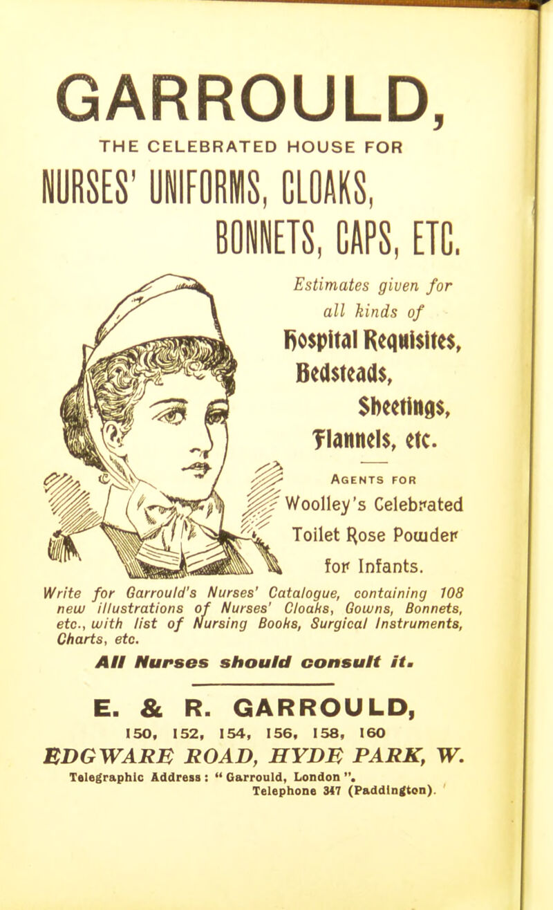 GARROULD, THE CELEBRATED HOUSE FOR NURSES' UNIFORMS, CLOAKS, ROiETS, CAPS, ETC. Estimates given for all kinds of l)0$pital Requisites, Bedsteads, Sheetings, TIannels, etc. Agents for Woolley's Celebrated Toilet I^ose Pouidep fop Infants. Write for Garrould's Nurses' Catalogue, containing 108 new illustrations of Nurses' Cloaks, Gowns, Bonnets, etc., with list of Nursing Boohs, Surgical Instruments, Charts, etc. All NursBs should consult it. E. & R. GARROULD, 150, 152, 154, 156, 158, 160 BDGWARB ROAD, HYDM PARK, W. Telegraphic Address :  Garrould, London . Telephone 3<7 (Paddington). '