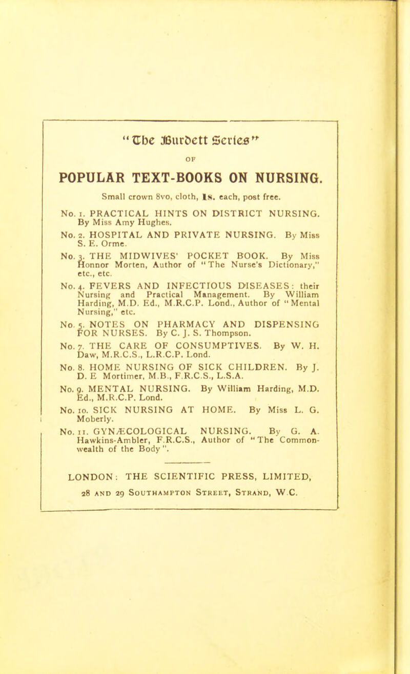 '* Xlbe SJur&ett Qcvice OF POPULAR TEXT-BOOKS ON NURSING. Small crown 8vo, cloth, Is. each, post free. No. I. PRACTICAL HINTS ON DISTRICT NURSING. By Miss Amy Hughes. No. 2. HOSPITAL AND PRIVATE NURSING. By Miss S. E. Orme. No. 3. THE MIDWIVES' POCKET BOOK. By Miss Honnor Morten, Author of  The Nurse's Dictionary, etc., etc. No. 4. FEVERS AND INFECTIOUS DISEASES: their Nursing and Practical Management. By William Harding, M.D. Ed., M.R.C.P. Lond., Author of Mental Nursing, etc. No. 5. NOTES ON PHARMACY AND DISPENSING FOR NURSES. By C. J. S. Thompson. No. 7. THE CARE OF CONSUMPTIVES. By W. H. Daw, M.R.C.S., L.R.C.P. Lond. No. 8. HOME NURSING OF SICK CHILDREN. By J. D. E Mortimer, M.B., F.R.C.S., L.S.A. No. 9. MENTAL NURSING. By William Harding, M.D. Ed., M.R.C.P. Lond. No. 10. SICK NURSING AT HOME. By Miss L. G. Moberly. No. II. GYNECOLOGICAL NURSING. By G. A. Hawkins-Ambler, F.R.C.S., Author of The Common- wealth of the Body . LONDON; THE SCIENTIFIC PRESS, LIMITED,