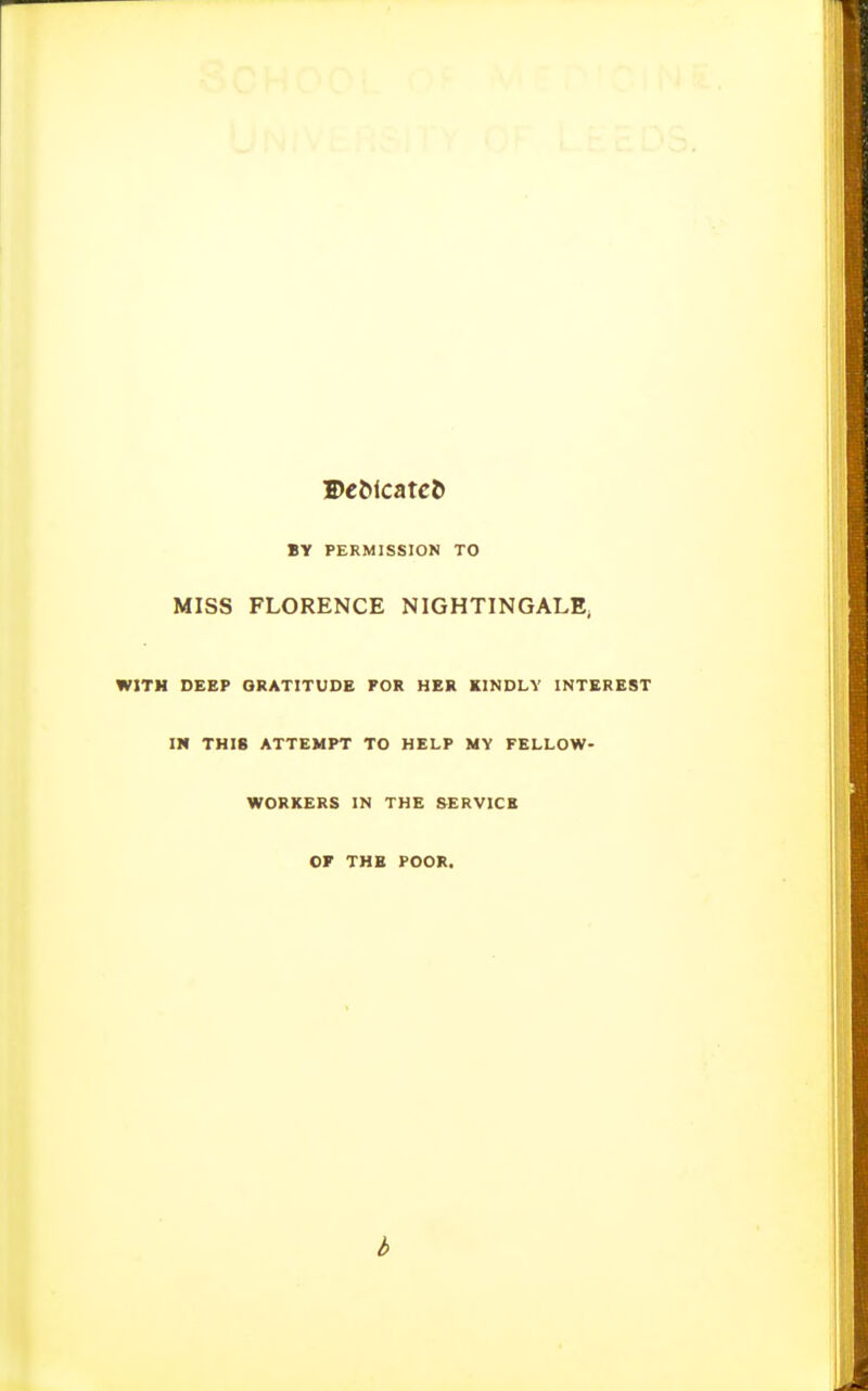 DeMcatc& BY PERMISSION TO MISS FLORENCE NIGHTINGALE^ WITH DEEP GRATITUDE FOR HER KINDLY INTEREST III THIS ATTEMPT TO HELP MY FELLOW- WORKERS IN THE SERVICE OF THE POOR. b