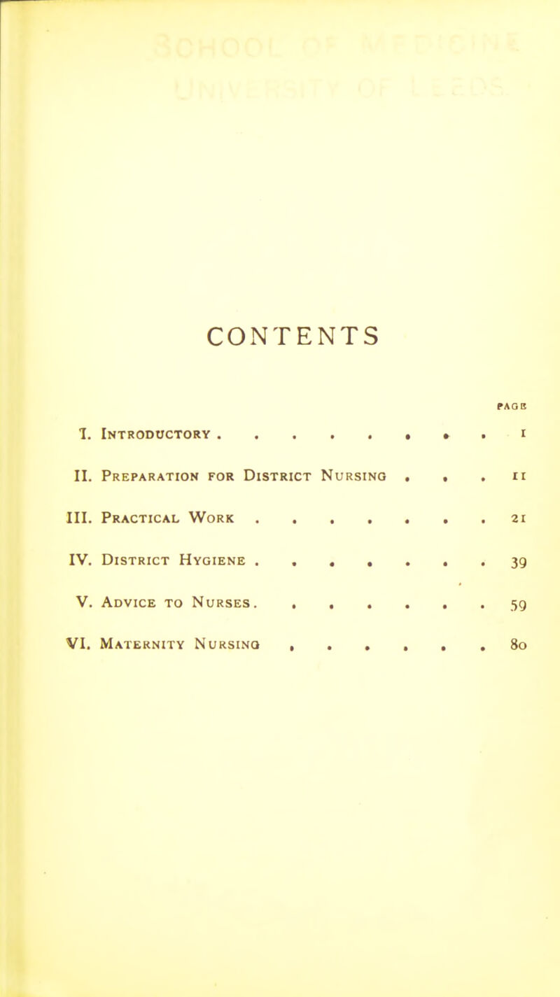 CONTENTS PAOB I. Introductory • » • i II. Preparation for District Nursing . . . ir III. Practical Work . . . . . . .21 IV. District Hygiene ....... 39 V. Advice to Nurses 59 VI. Maternity Nursinq , So