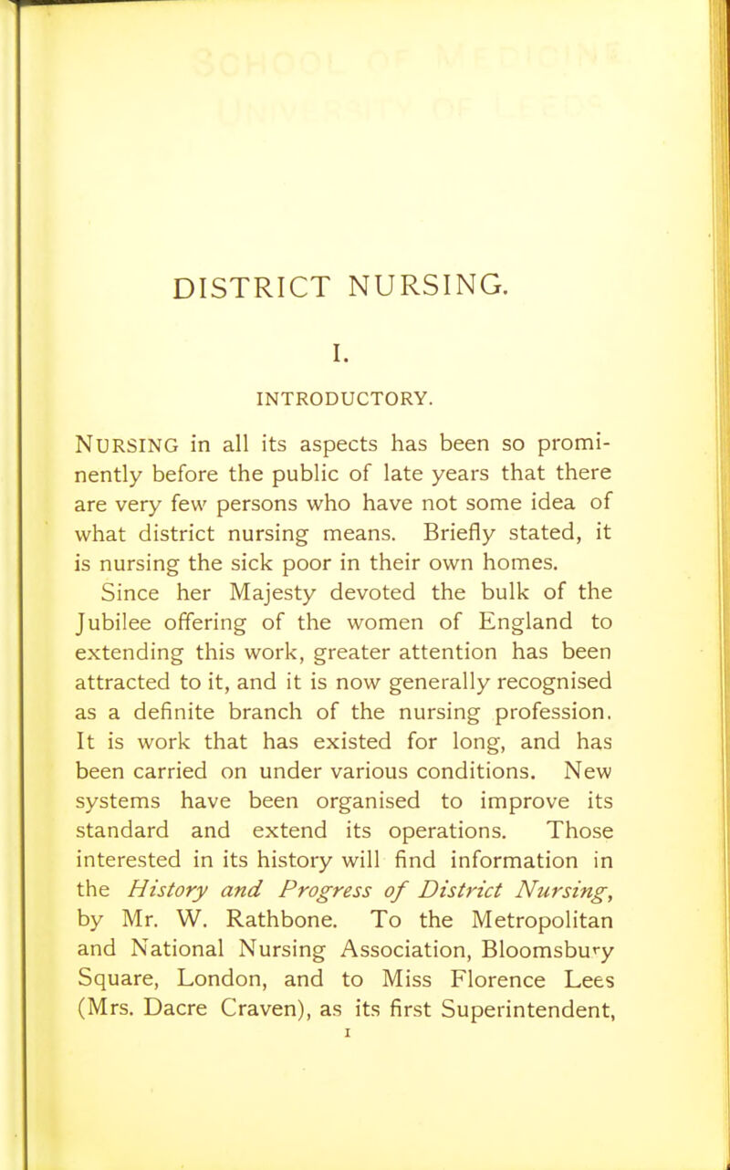 DISTRICT NURSING. I. INTRODUCTORY. Nursing in all its aspects has been so promi- nently before the public of late years that there are very few persons who have not some idea of what district nursing means. Briefly stated, it is nursing the sick poor in their own homes. Since her Majesty devoted the bulk of the Jubilee offering of the women of England to extending this work, greater attention has been attracted to it, and it is now generally recognised as a definite branch of the nursing profession. It is work that has existed for long, and has been carried on under various conditions. New systems have been organised to improve its standard and extend its operations. Those interested in its history will find information in the History and Progress of District Nursing, by Mr. W. Rathbone. To the Metropolitan and National Nursing Association, Bloomsbu'-y Square, London, and to Miss Florence Lees (Mrs. Dacre Craven), as its first Superintendent,