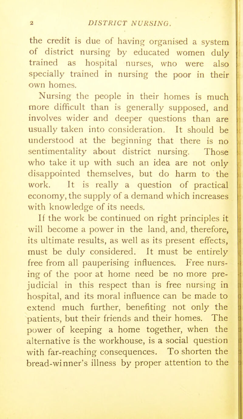 the credit is due of havino^ organised a system of district nursing by educated women duly trained as hospital nurses, who were also specially trained in nursing the poor in their own homes. Nursing the people in their homes is much more difficult than is generally supposed, and involves wider and deeper questions than are usually taken into consideration. It should be understood at the beginning that there is no sentimentality about district nursing. Those who take it up with such an idea are not only disappointed themselves, but do harm to the work. It is really a question of practical economy, the supply of a demand which increases with knowledge of its needs. If the work be continued on right principles it will become a power in the land, and, therefore, its ultimate results, as well as its present effects, must be duly considered. It must be entirely free from all pauperising influences. Free nurs- ing of the poor at home need be no more pre- judicial in this respect than is free nursing in hospital, and its moral influence can be made to extend much further, benefiting not only the patients, but their friends and their homes. The power of keeping a home together, when the alternative is the workhouse, is a social question with far-reaching consequences. To shorten the bread-winner's illness by proper attention to the