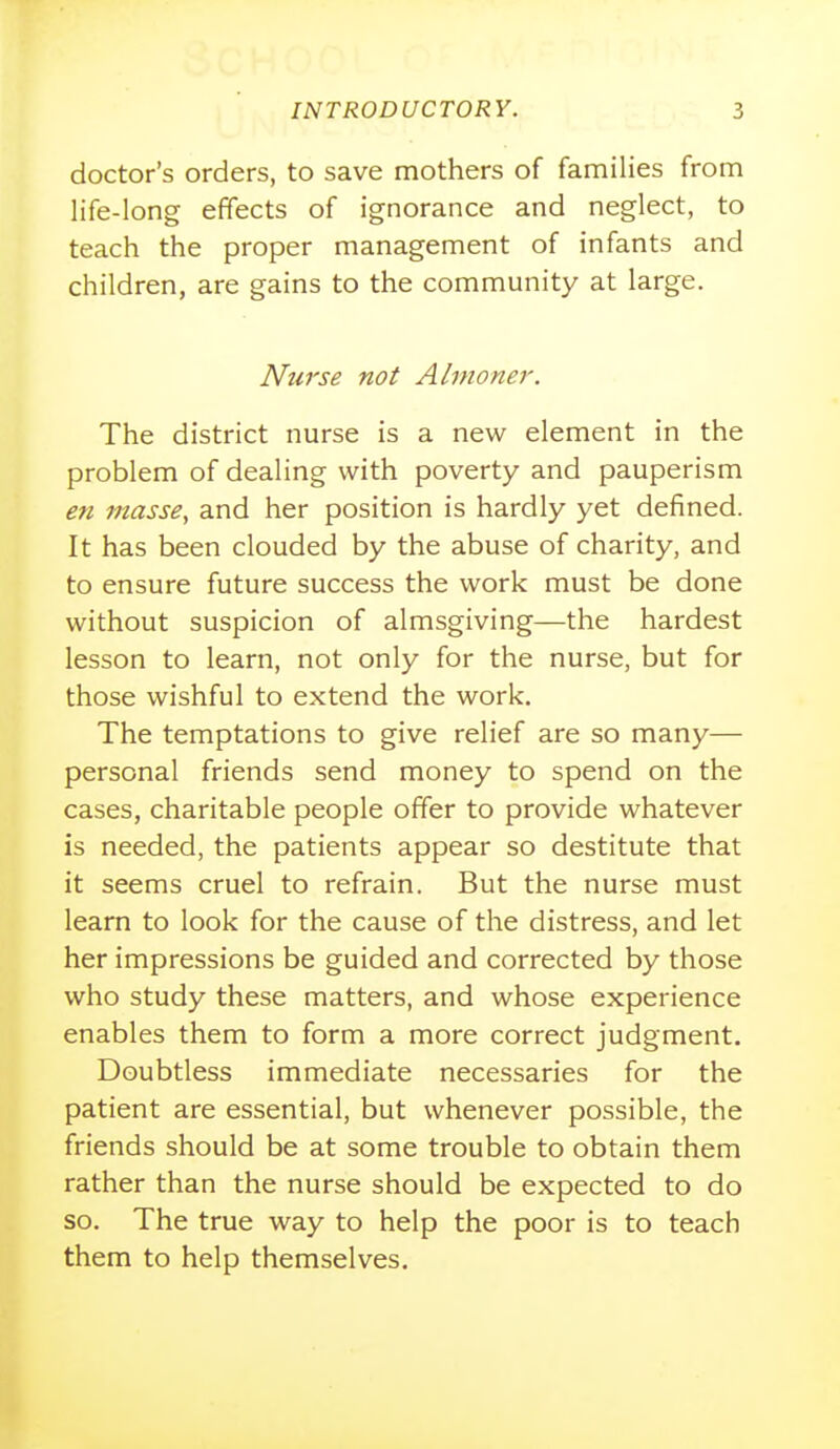 doctor's orders, to save mothers of families from life-long effects of ignorance and neglect, to teach the proper management of infants and children, are gains to the community at large. Nurse not Almoner. The district nurse is a new element in the problem of dealing with poverty and pauperism en masse, and her position is hardly yet defined. It has been clouded by the abuse of charity, and to ensure future success the work must be done without suspicion of almsgiving—the hardest lesson to learn, not only for the nurse, but for those wishful to extend the work. The temptations to give relief are so many— personal friends send money to spend on the cases, charitable people offer to provide whatever is needed, the patients appear so destitute that it seems cruel to refrain. But the nurse must learn to look for the cause of the distress, and let her impressions be guided and corrected by those who study these matters, and whose experience enables them to form a more correct judgment. Doubtless immediate necessaries for the patient are essential, but whenever possible, the friends should be at some trouble to obtain them rather than the nurse should be expected to do so. The true way to help the poor is to teach them to help themselves.