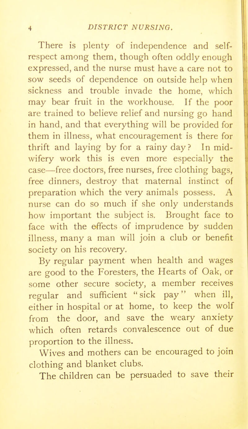 There is plenty of independence and self- respect among them, though often oddly enough expressed, and the nurse must have a care not to sow seeds of dependence on outside help when sickness and trouble invade the home, which may bear fruit in the workhouse. If the poor are trained to believe relief and nursing go hand in hand, and that everything will be provided for them in illness, what encouragement is there for thrift and laying by for a rainy day? In mid- wifery work this is even more especially the case—free doctors, free nurses, free clothing bags, free dinners, destroy that maternal instinct of preparation which the very animals possess. A nurse can do so much if she only understands how important the subject is. Brought face to face with the effects of imprudence by sudden illness, many a man will join a club or benefit society on his recovery. By regular payment when health and wages are good to the Foresters, the Hearts of Oak, or some other secure society, a member receives regular and sufficient sick pay when ill, either in hospital or at home, to keep the wolf from the door, and save the weary anxiety which often retards convalescence out of due proportion to the illness. Wives and mothers can be encouraged to join clothing and blanket clubs. The children can be persuaded to save their