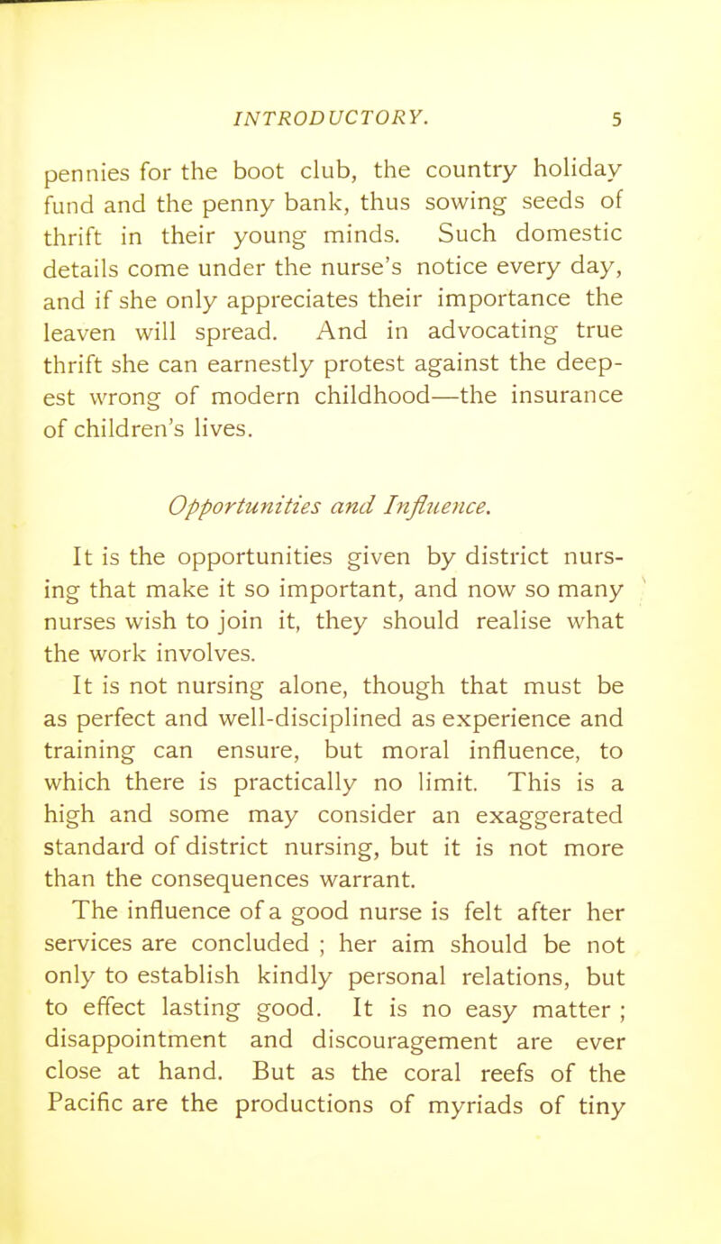 pennies for the boot club, the country hohday fund and the penny bank, thus sowing seeds of thrift in their young minds. Such domestic details come under the nurse's notice every day, and if she only appreciates their importance the leaven will spread. And in advocating true thrift she can earnestly protest against the deep- est wrong of modern childhood—the insurance of children's lives. Opportunities and Influence. It is the opportunities given by district nurs- ing that make it so important, and now so many nurses wish to join it, they should realise what the work involves. It is not nursing alone, though that must be as perfect and well-disciplined as experience and training can ensure, but moral influence, to which there is practically no limit. This is a high and some may consider an exaggerated standard of district nursing, but it is not more than the consequences warrant. The influence of a good nurse is felt after her services are concluded ; her aim should be not only to establish kindly personal relations, but to effect lasting good. It is no easy matter ; disappointment and discouragement are ever close at hand. But as the coral reefs of the Pacific are the productions of myriads of tiny