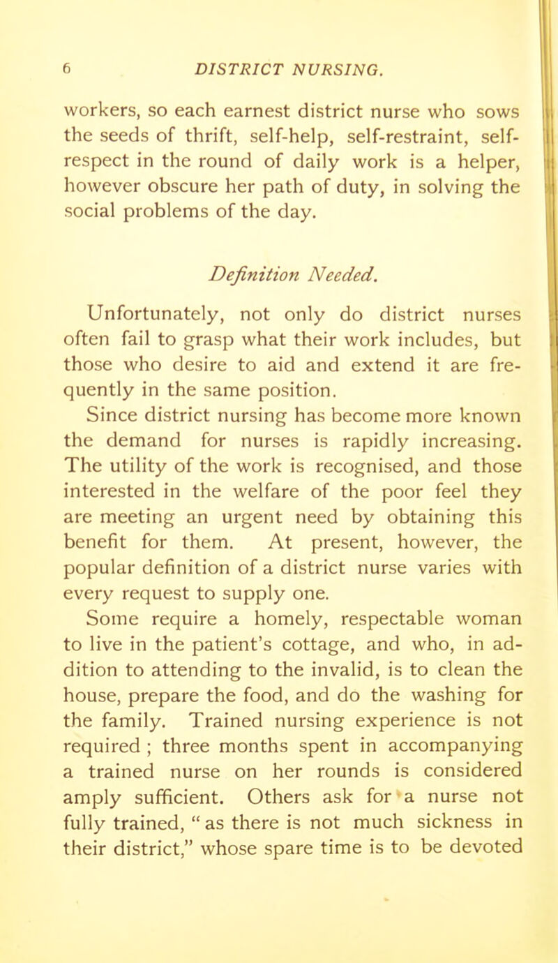 workers, so each earnest district nurse who sows the seeds of thrift, self-help, self-restraint, self- respect in the round of daily work is a helper, however obscure her path of duty, in solving the social problems of the day. Definition Needed. Unfortunately, not only do district nurses often fail to grasp what their work includes, but those who desire to aid and extend it are fre- quently in the same position. Since district nursing has become more known the demand for nurses is rapidly increasing. The utility of the work is recognised, and those interested in the welfare of the poor feel they are meeting an urgent need by obtaining this benefit for them. At present, however, the popular definition of a district nurse varies with every request to supply one. Some require a homely, respectable woman to live in the patient's cottage, and who, in ad- dition to attending to the invalid, is to clean the house, prepare the food, and do the washing for the family. Trained nursing experience is not required ; three months spent in accompanying a trained nurse on her rounds is considered amply sufficient. Others ask for a nurse not fully trained, as there is not much sickness in their district, whose spare time is to be devoted