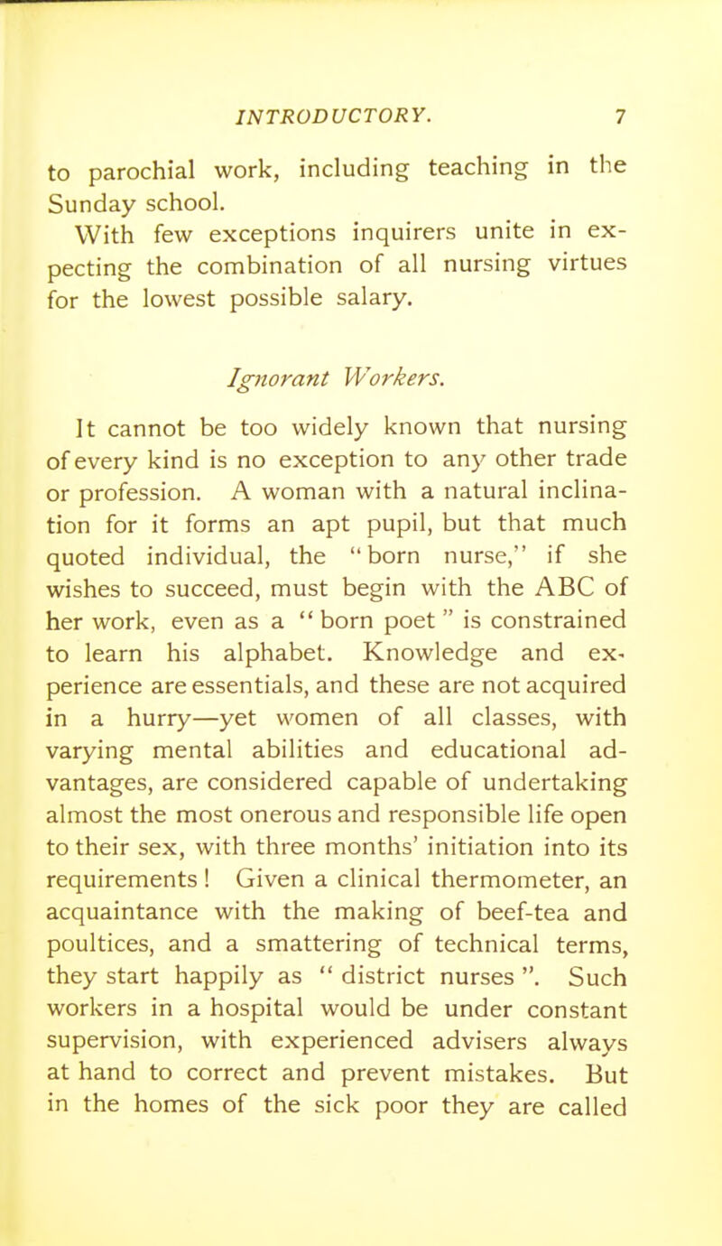 to parochial work, including teaching in the Sunday school. With few exceptions inquirers unite in ex- pecting the combination of all nursing virtues for the lowest possible salary. Ignorant Workers. It cannot be too widely known that nursing of every kind is no exception to any other trade or profession. A woman with a natural inclina- tion for it forms an apt pupil, but that much quoted individual, the born nurse, if she wishes to succeed, must begin with the ABC of her work, even as a  born poet  is constrained to learn his alphabet. Knowledge and ex- perience are essentials, and these are not acquired in a hurry—yet women of all classes, with varying mental abilities and educational ad- vantages, are considered capable of undertaking almost the most onerous and responsible life open to their sex, with three months' initiation into its requirements ! Given a clinical thermometer, an acquaintance with the making of beef-tea and poultices, and a smattering of technical terms, they start happily as  district nurses . Such workers in a hospital would be under constant supervision, with experienced advisers always at hand to correct and prevent mistakes. But in the homes of the sick poor they are called