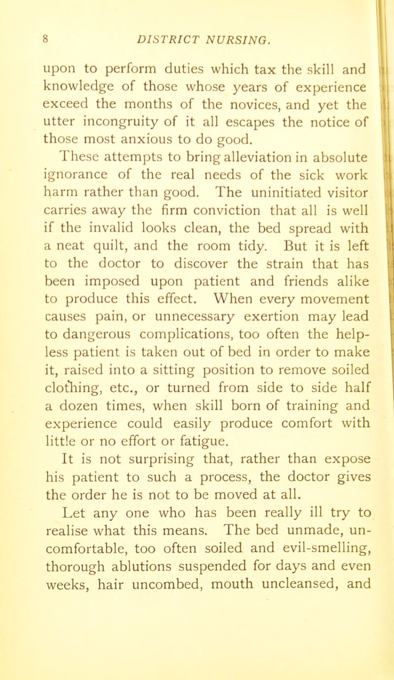 Upon to perform duties which tax the skill and knowledge of those whose years of experience exceed the months of the novices, and yet the utter incongruity of it all escapes the notice of those most anxious to do good. These attempts to bring alleviation in absolute ignorance of the real needs of the sick work harm rather than good. The uninitiated visitor carries away the firm conviction that all is well if the invalid looks clean, the bed spread with a neat quilt, and the room tidy. But it is left to the doctor to discover the strain that has been imposed upon patient and friends alike to produce this effect. When every movement causes pain, or unnecessary exertion may lead to dangerous complications, too often the help- less patient is taken out of bed in order to make it, raised into a sitting position to remove soiled clotliing, etc., or turned from side to side half a dozen times, when skill born of training and experience could easily produce comfort with little or no effort or fatigue. It is not surprising that, rather than expose his patient to such a process, the doctor gives the order he is not to be moved at all. Let any one who has been really ill try to realise what this means. The bed unmade, un- comfortable, too often soiled and evil-smelling, thorough ablutions suspended for days and even weeks, hair uncombed, mouth uncleansed, and
