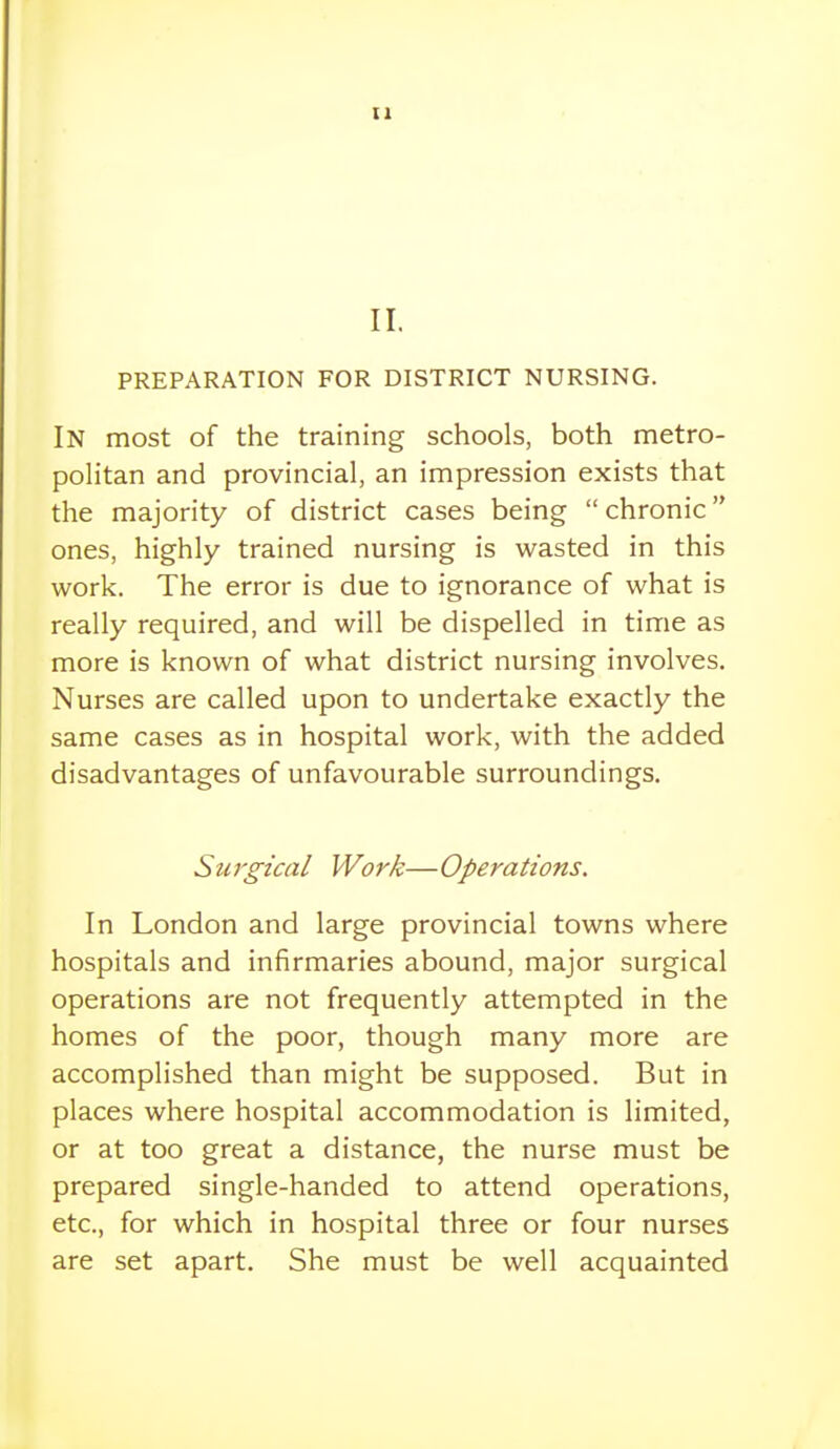 PREPARATION FOR DISTRICT NURSING. In most of the training schools, both metro- politan and provincial, an impression exists that the majority of district cases being  chronic ones, highly trained nursing is wasted in this work. The error is due to ignorance of what is really required, and will be dispelled in time as more is known of what district nursing involves. Nurses are called upon to undertake exactly the same cases as in hospital work, with the added disadvantages of unfavourable surroundings. Surgical Work—Operations, In London and large provincial towns where hospitals and infirmaries abound, major surgical operations are not frequently attempted in the homes of the poor, though many more are accomplished than might be supposed. But in places where hospital accommodation is limited, or at too great a distance, the nurse must be prepared single-handed to attend operations, etc., for which in hospital three or four nurses are set apart. She must be well acquainted