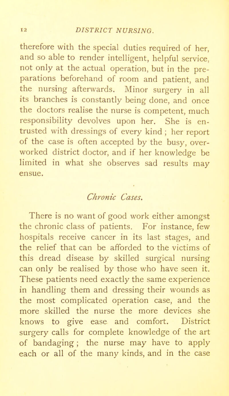 therefore with the special duties required of her, and so able to render intelligent, helpful service, not only at the actual operation, but in the pre- parations beforehand of room and patient, and the nursing afterwards. Minor surgery in all its branches is constantly being done, and once the doctors realise the nurse is competent, much responsibility devolves upon her. She is en- trusted with dressings of every kind ; her report of the case is often accepted by the busy, over- worked district doctor, and if her knowledge be limited in what she observes sad results may ensue. Chronic Cases, There is no want of good work either amongst the chronic class of patients. For instance, few hospitals receive cancer in its last stages, and the relief that can be afforded to the victims of this dread disease by skilled surgical nursing can only be realised by those who have seen it. These patients need exactly the same experience in handling them and dressing their wounds as the most complicated operation case, and the more skilled the nurse the more devices she knows to give ease and comfort. District surgery calls for complete knowledge of the art of bandaging; the nurse may have to apply each or all of the many kinds, and in the case